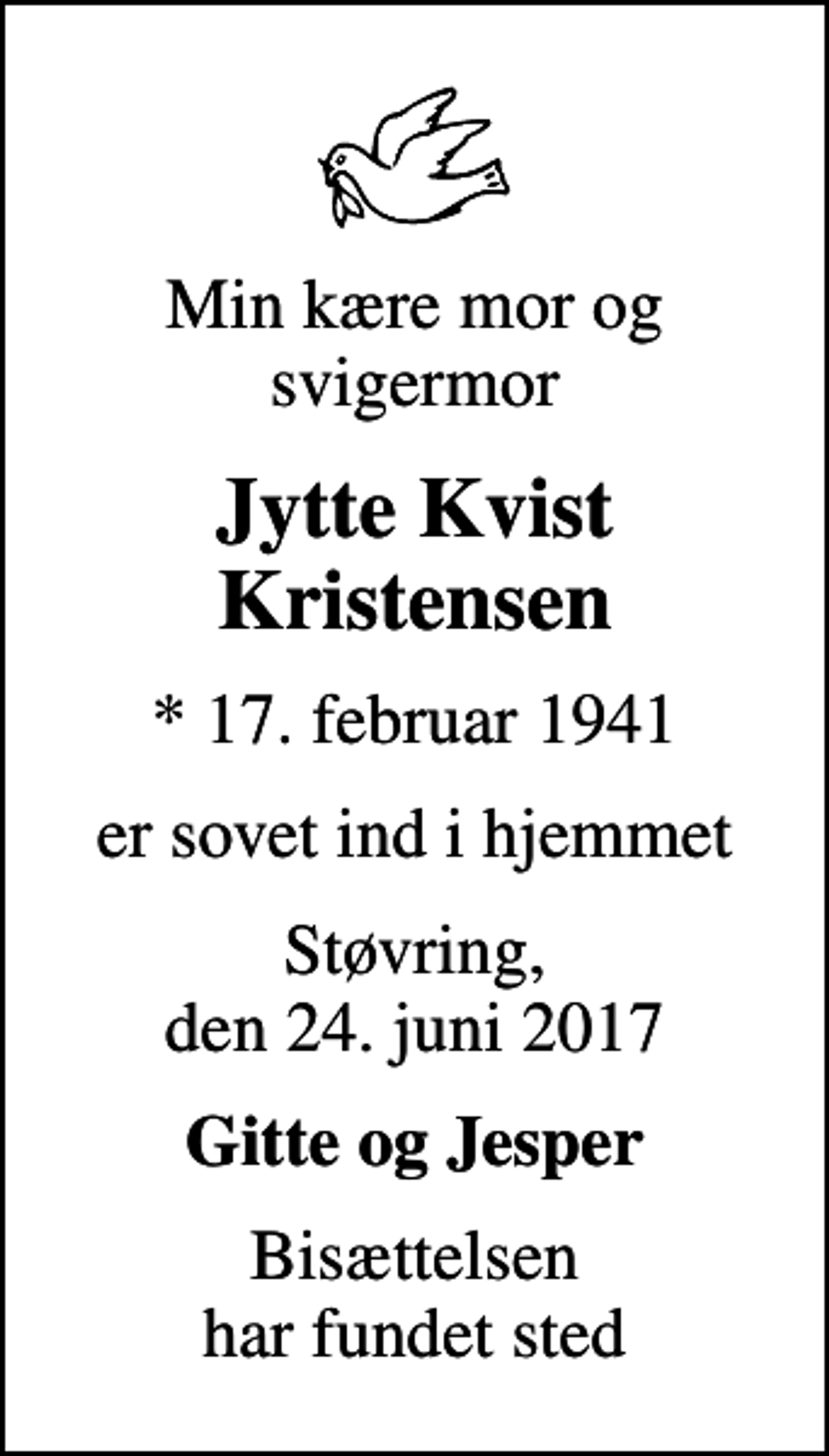 <p>Min kære mor og svigermor<br />Jytte Kvist Kristensen<br />* 17. februar 1941<br />er sovet ind i hjemmet<br />Støvring, den 24. juni 2017<br />Gitte og Jesper<br />Bisættelsen har fundet sted</p>
