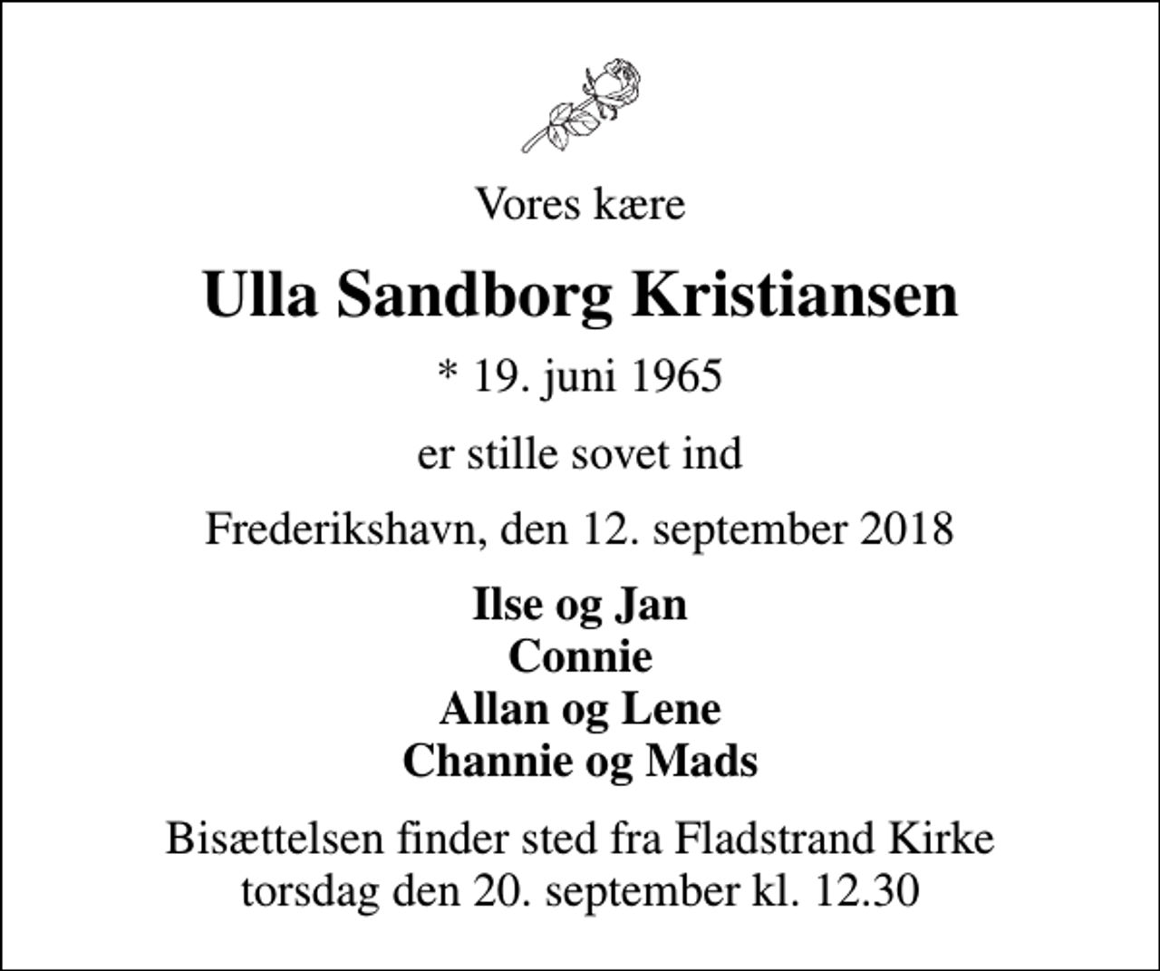 <p>Vores kære<br />Ulla Sandborg Kristiansen<br />* 19. juni 1965<br />er stille sovet ind<br />Frederikshavn, den 12. september 2018<br />Ilse og Jan Connie Allan og Lene Channie og Mads<br />Bisættelsen finder sted fra Fladstrand Kirke torsdag den 20. september kl. 12.30</p>