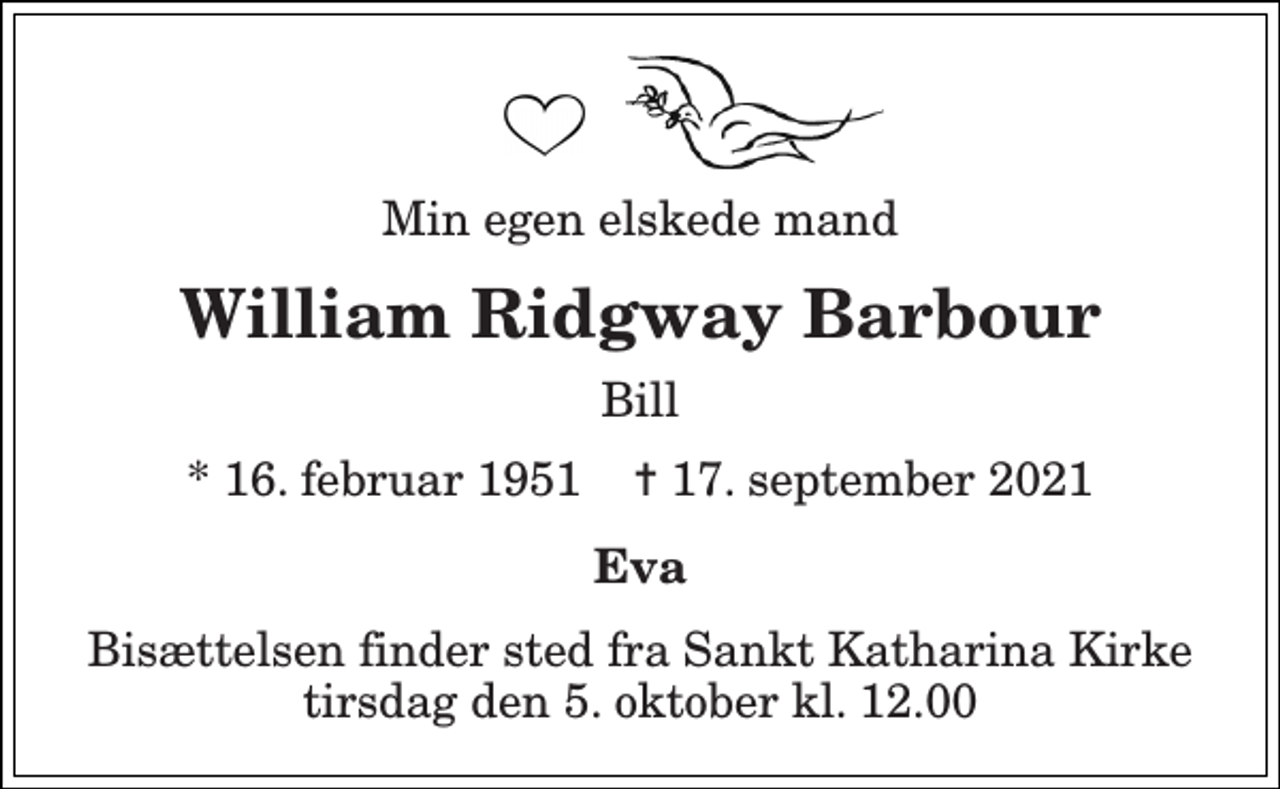 <p>Min egen elskede mand<br />William Ridgway Barbour<br />Bill<br />*​ 16. februar 1951​ ✝​ 17. september 2021<br />Eva<br />Bisættelsen​ finder sted fra Sankt Katharina Kirke​ tirsdag den 5. oktober​ kl. 12.00</p>