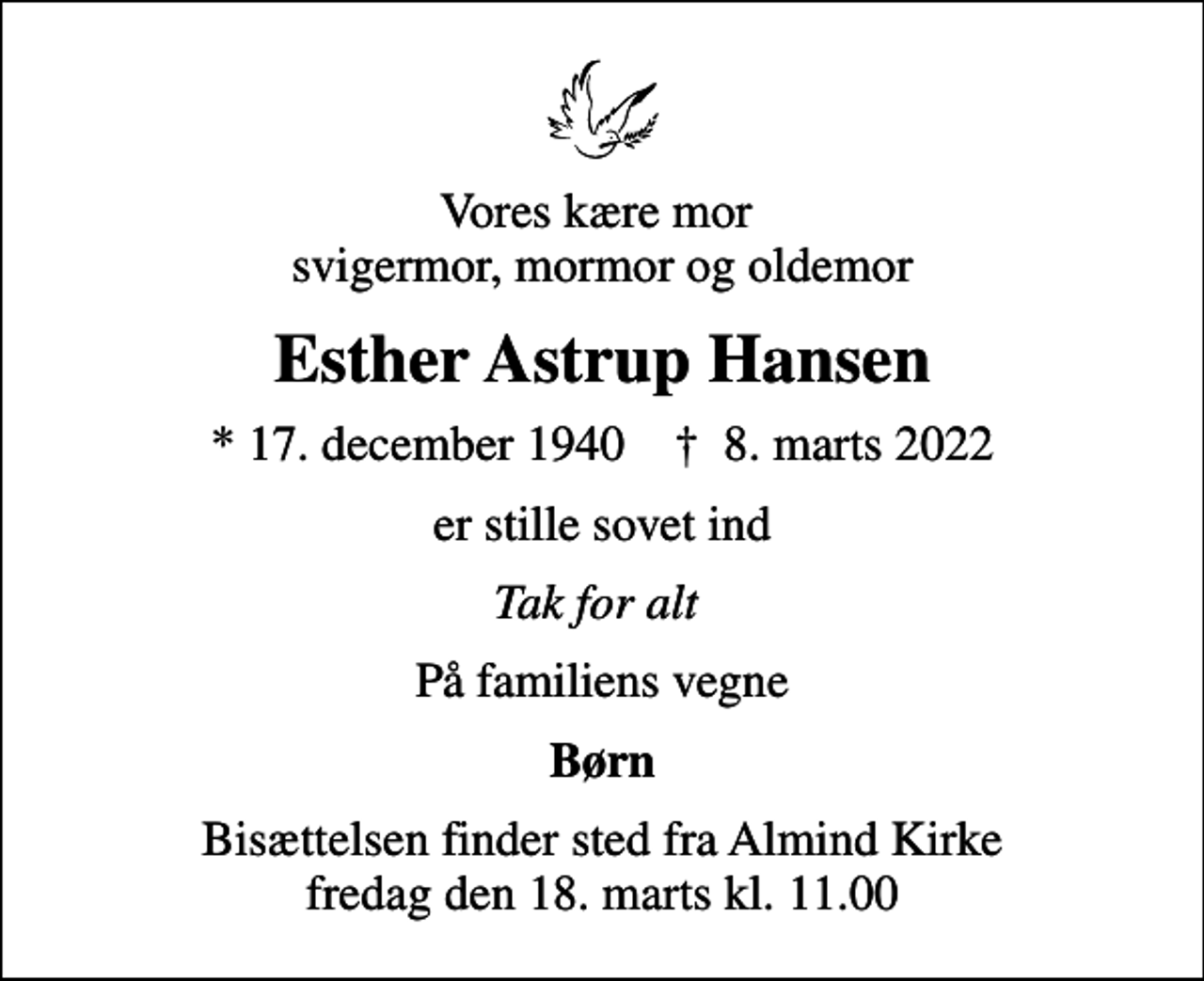 <p>Vores kære mor svigermor, mormor og oldemor<br />Esther Astrup Hansen<br />* 17. december 1940 ✝ 8. marts 2022<br />er stille sovet ind<br />Tak for alt<br />På familiens vegne<br />Børn<br />Bisættelsen finder sted fra Almind Kirke fredag den 18. marts kl. 11.00</p>