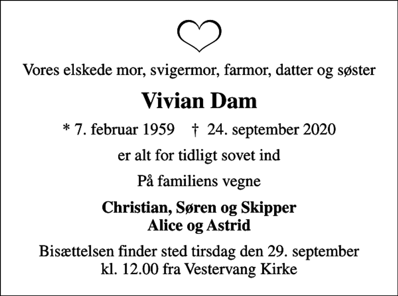 <p>Vores elskede mor, svigermor, farmor, datter og søster<br />Vivian Dam<br />* 7. februar 1959 ✝ 24. september 2020<br />er alt for tidligt sovet ind<br />På familiens vegne<br />Christian, Søren og Skipper Alice og Astrid<br />Bisættelsen finder sted tirsdag den 29. september kl. 12.00 fra Vestervang Kirke</p>