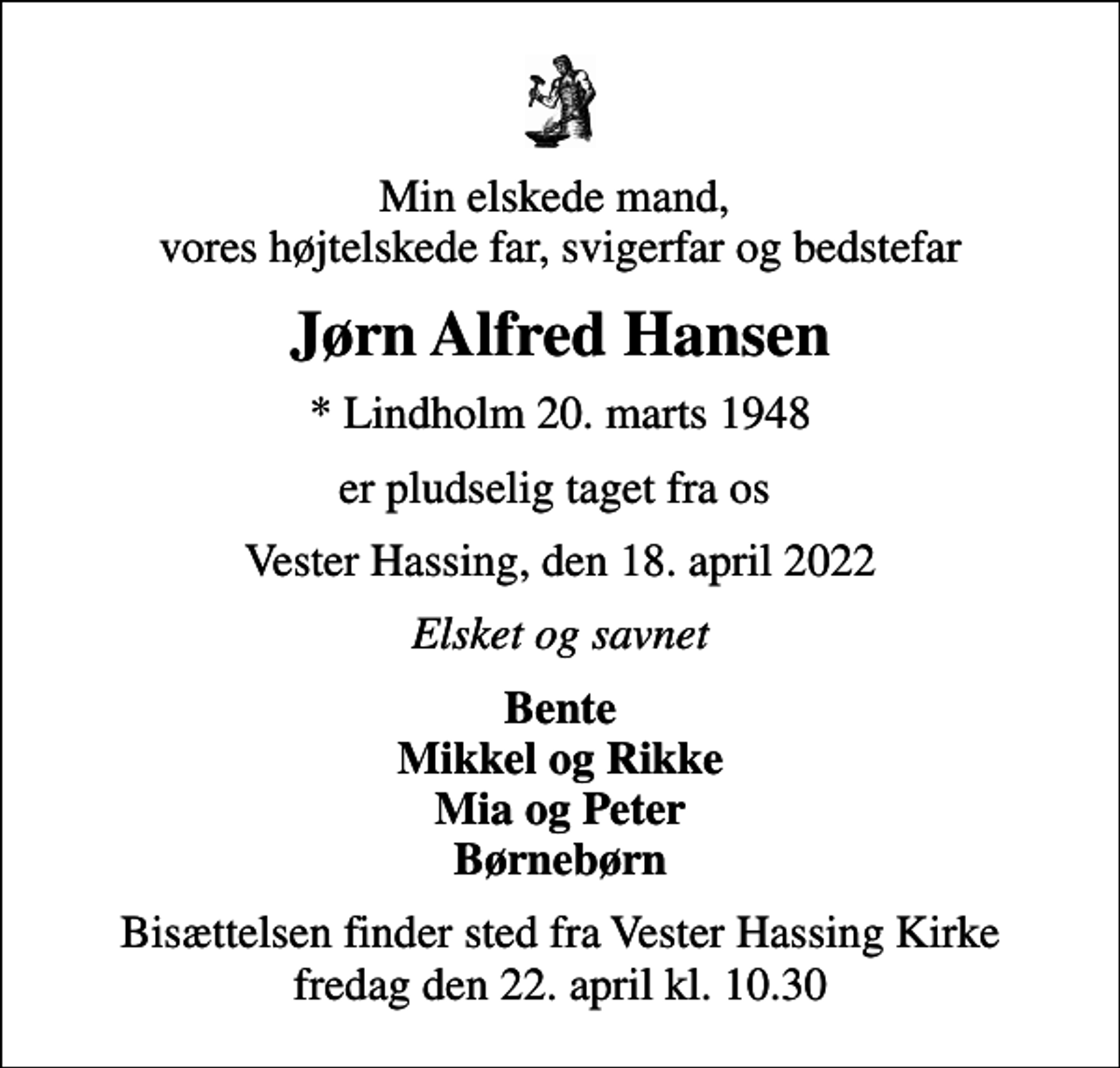 <p>Min elskede mand, vores højtelskede far, svigerfar og bedstefar<br />Jørn Alfred Hansen<br />* Lindholm 20. marts 1948<br />er pludselig taget fra os<br />Vester Hassing, den 18. april 2022<br />Elsket og savnet<br />Bente Mikkel og Rikke Mia og Peter Børnebørn<br />Bisættelsen finder sted fra Vester Hassing Kirke fredag den 22. april kl. 10.30</p>