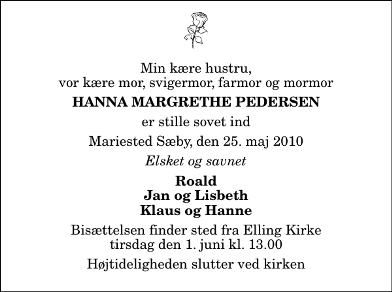 <p>Min kære hustru, vor kære mor, svigermor, farmor og mormor<br />Hanna Margrethe Pedersen<br />er stille sovet ind<br />Mariested Sæby, den 25. maj 2010<br />Elsket og savnet<br />Roald Jan og Lisbeth Klaus og Hanne<br />Bisættelsen finder sted fra Elling Kirke tirsdag den 1. juni kl. 13.00 Højtideligheden slutter ved kirken</p>