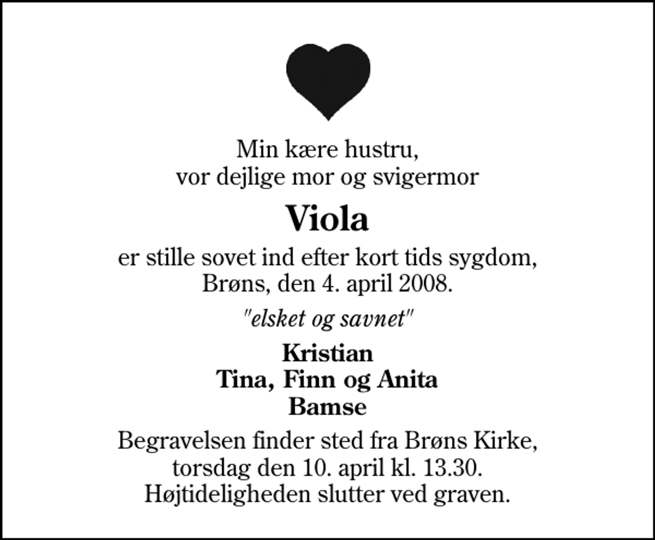 <p>Min kære hustru, vor dejlige mor og svigermor<br />Viola<br />er stille sovet ind efter kort tids sygdom, Brøns, den 4. april 2008.<br />"elsket og savnet"<br />Kristian Tina, Finn og Anita Bamse<br />Begravelsen finder sted fra Brøns Kirke, torsdag den 10. april kl. 13.30. Højtideligheden slutter ved graven.</p>