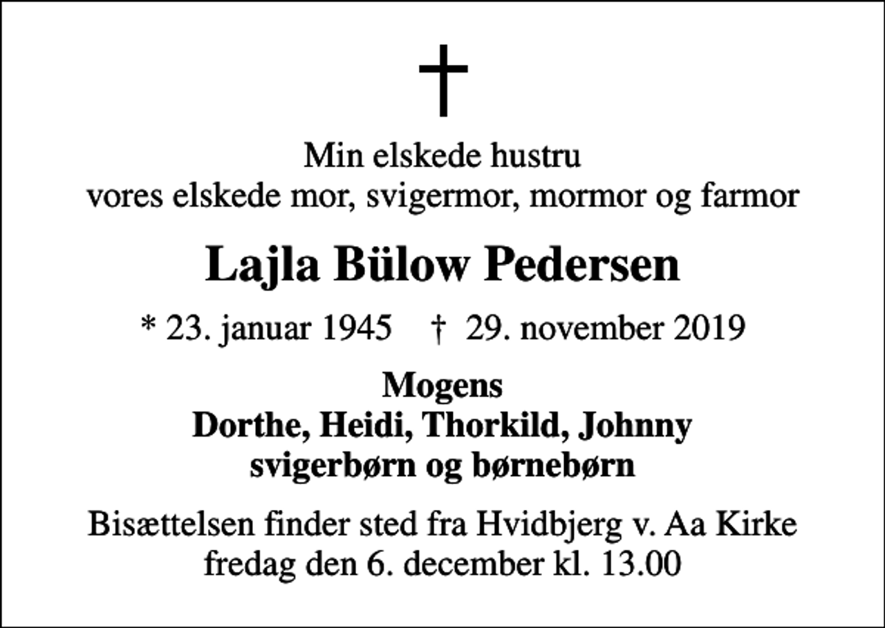 <p>Min elskede hustru vores elskede mor, svigermor, mormor og farmor<br />Lajla Bülow Pedersen<br />* 23. januar 1945 ✝ 29. november 2019<br />Mogens Dorthe, Heidi, Thorkild, Johnny svigerbørn og børnebørn<br />Bisættelsen finder sted fra Hvidbjerg v. Aa Kirke fredag den 6. december kl. 13.00</p>
