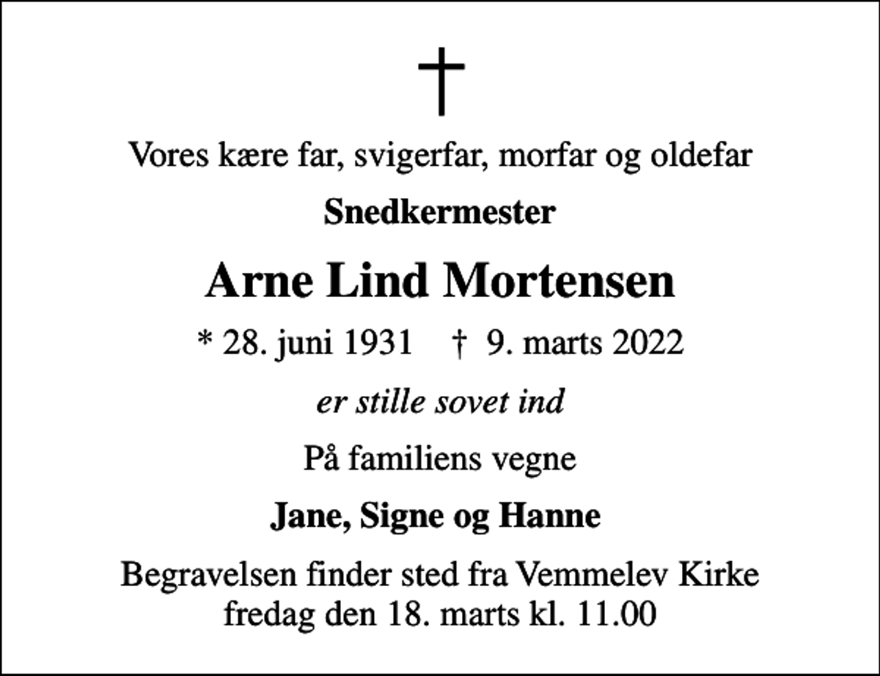<p>Vores kære far, svigerfar, morfar og oldefar<br />snedkermester<br />Arne Lind Mortensen<br />* 28. juni 1931 ✝ 9. marts 2022<br />er stille sovet ind<br />På familiens vegne<br />Jane, Signe og Hanne<br />Begravelsen finder sted fra Vemmelev Kirke fredag den 18. marts kl. 11.00</p>