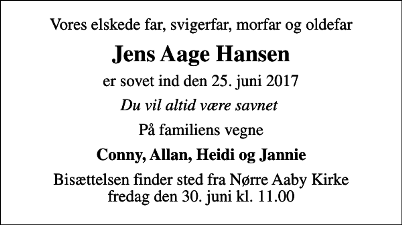 <p>Vores elskede far, svigerfar, morfar og oldefar<br />Jens Aage Hansen<br />er sovet ind den 25. juni 2017<br />Du vil altid være savnet<br />På familiens vegne<br />Conny, Allan, Heidi og Jannie<br />Bisættelsen finder sted fra Nørre Aaby Kirke fredag den 30. juni kl. 11.00</p>