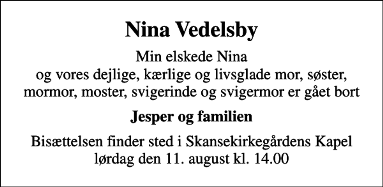 <p>Nina Vedelsby<br />Min elskede Nina og vores dejlige, kærlige og livsglade mor, søster, mormor, moster, svigerinde og svigermor er gået bort<br />Jesper og familien<br />Bisættelsen finder sted i Skansekirkegårdens Kapel lørdag den 11. august kl. 14.00</p>