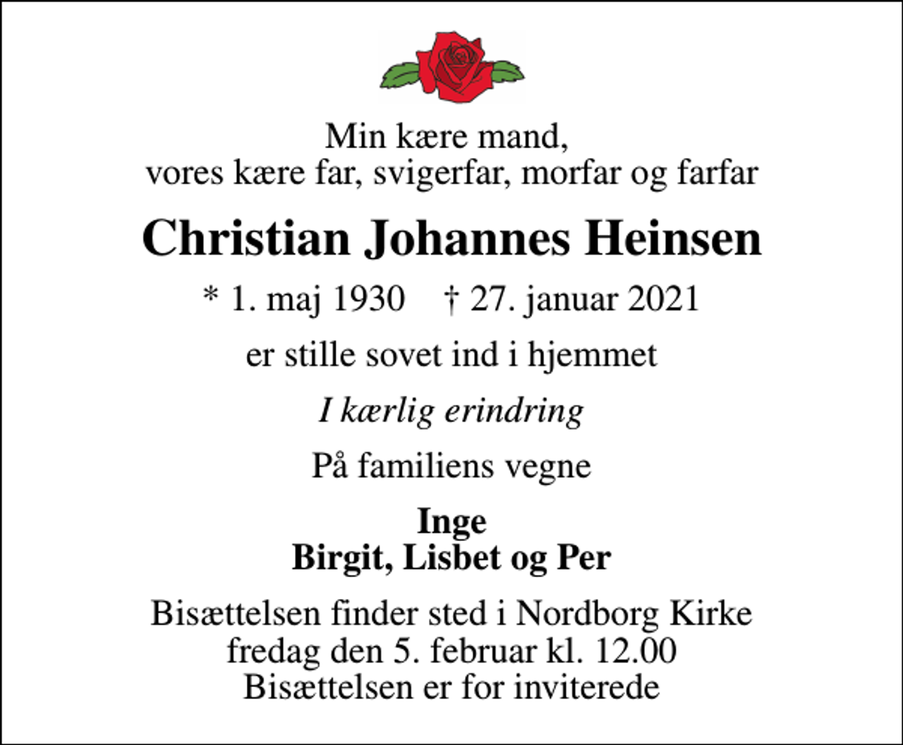 <p>Min kære mand, vores kære far, svigerfar, morfar og farfar<br />Christian Johannes Heinsen<br />* 1. maj 1930 ✝ 27. januar 2021<br />er stille sovet ind i hjemmet<br />I kærlig erindring<br />På familiens vegne<br />Inge Birgit, Lisbet og Per<br />Bisættelsen finder sted i Nordborg Kirke fredag den 5. februar kl. 12.00 Bisættelsen er for inviterede</p>
