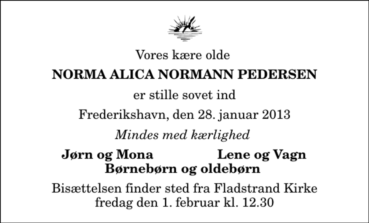 <p>Vores kære olde<br />Norma Alica Normann Pedersen<br />er stille sovet ind<br />Frederikshavn, den 28. januar 2013<br />Mindes med kærlighed<br />Jørn og Mona<br />Lene og Vagn<br />Bisættelsen finder sted fra Fladstrand Kirke fredag den 1. februar kl. 12.30</p>