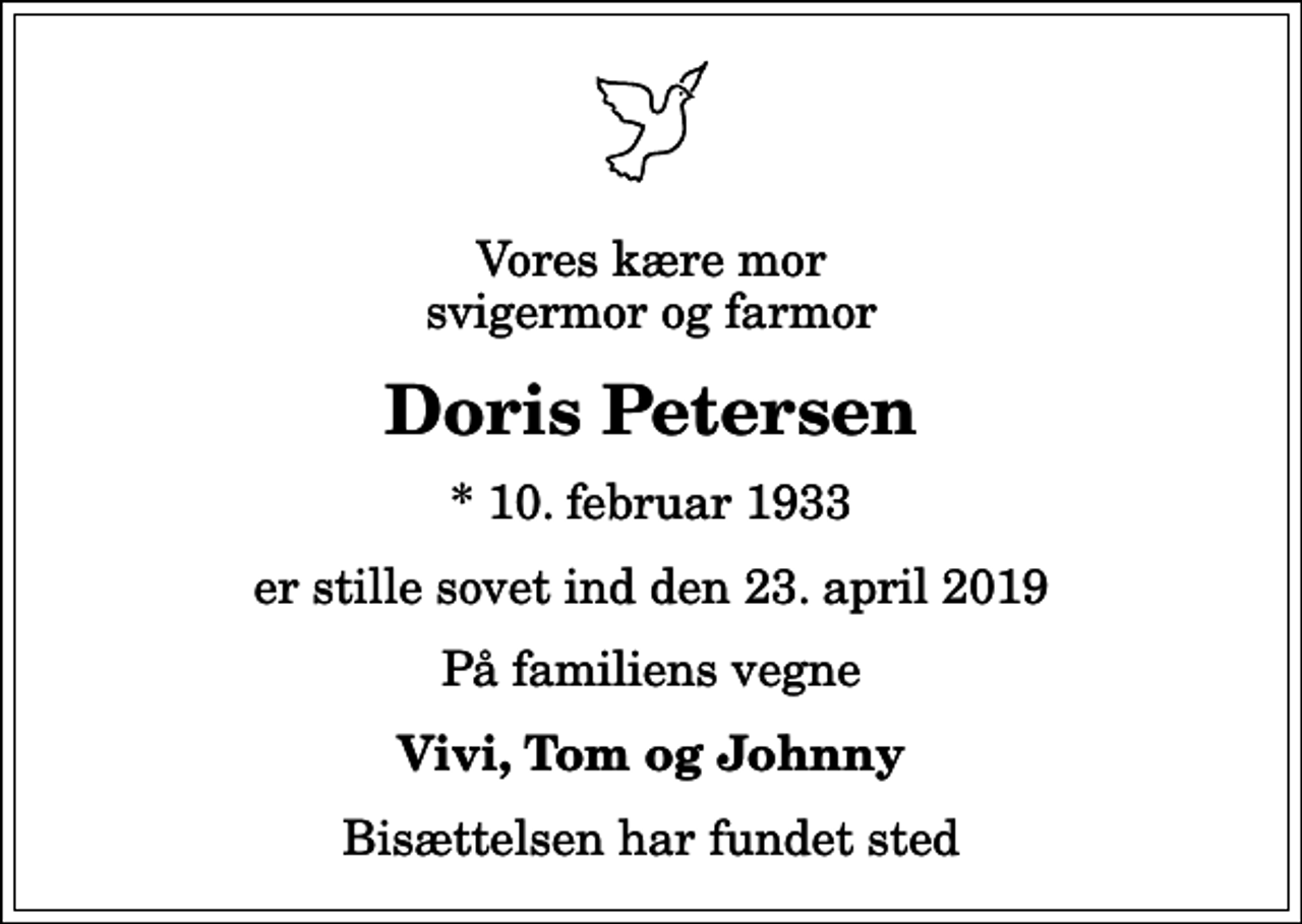 <p>Vores kære mor svigermor og farmor<br />Doris Petersen<br />* 10. februar 1933<br />er stille sovet ind den 23. april 2019<br />På familiens vegne<br />Vivi, Tom og Johnny<br />Bisættelsen har fundet sted</p>