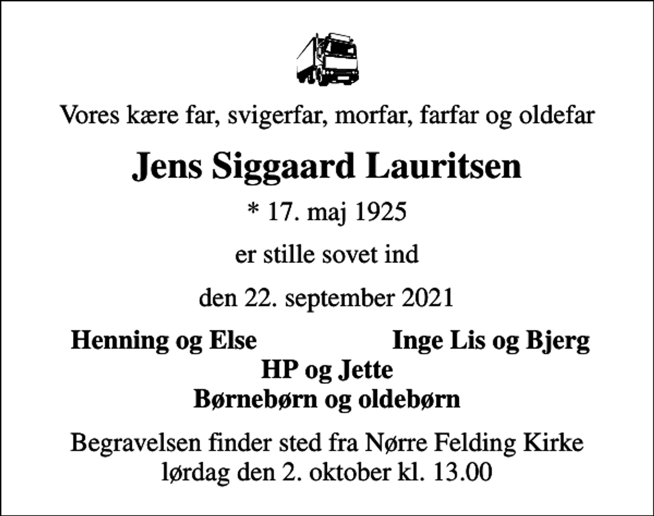 <p>Vores kære far, svigerfar, morfar, farfar og oldefar<br />Jens Siggaard Lauritsen<br />* 17. maj 1925<br />er stille sovet ind<br />den 22. september 2021<br />Henning og Else<br />Inge Lis og Bjerg<br />Begravelsen finder sted fra Nørre Felding Kirke lørdag den 2. oktober kl. 13.00</p>
