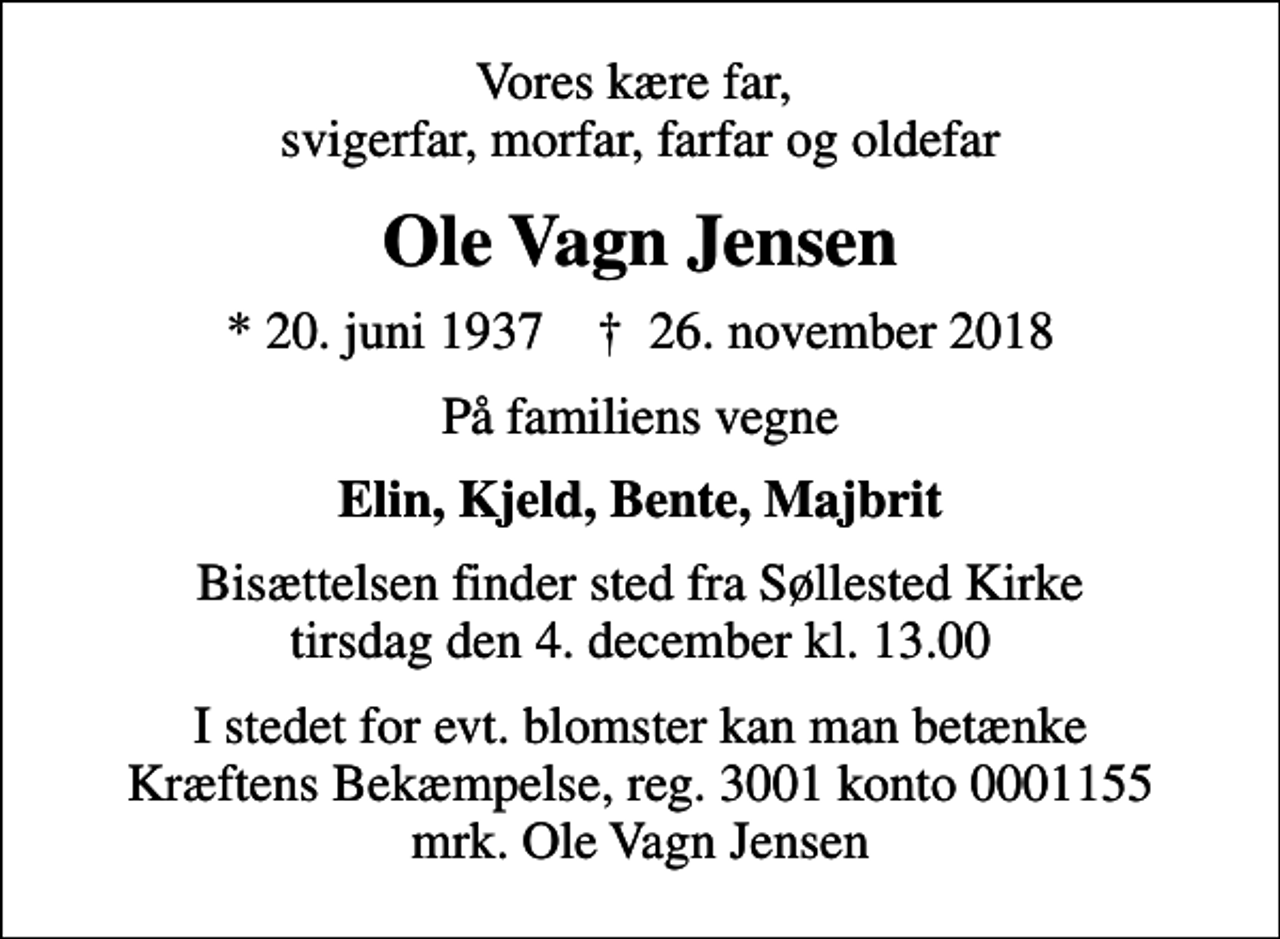 <p>Vores kære far, svigerfar, morfar, farfar og oldefar<br />Ole Vagn Jensen<br />* 20. juni 1937 ✝ 26. november 2018<br />På familiens vegne<br />Elin, Kjeld, Bente, Majbrit<br />Bisættelsen finder sted fra Søllested Kirke tirsdag den 4. december kl. 13.00<br />I stedet for evt. blomster kan man betænke<br />Kræftens Bekæmpelse reg.3001konto0001155mrk. Ole Vagn<br />Jensen</p>