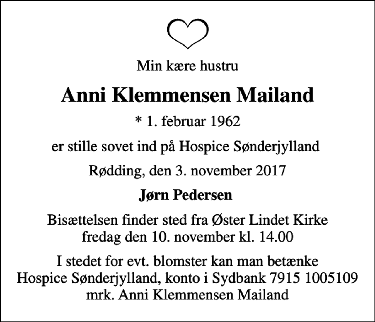 <p>Min kære hustru<br />Anni Klemmensen Mailand<br />* 1. februar 1962<br />er stille sovet ind på Hospice Sønderjylland<br />Rødding, den 3. november 2017<br />Jørn Pedersen<br />Bisættelsen finder sted fra Øster Lindet Kirke fredag den 10. november kl. 14.00<br />I stedet for evt. blomster kan man betænke<br />Hospice Sønderjylland konto79151005109mrk. Anni Klemmensen<br />Mailand</p>