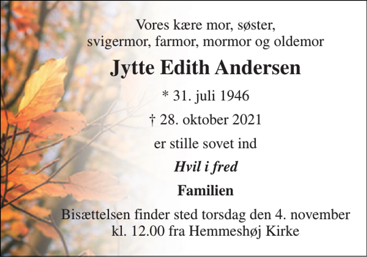 <p>Vores kære mor, søster, svigermor, farmor, mormor og oldemor<br />Jytte Edith Andersen​<br />*​ 31. juli 1946<br />✝​ 28. oktober 2021​<br />er stille sovet ind<br />Hvil i fred<br />Familien<br />Bisættelsen​ finder sted torsdag den 4. november​ kl. 12.00 fra Hemmeshøj Kirke</p>
