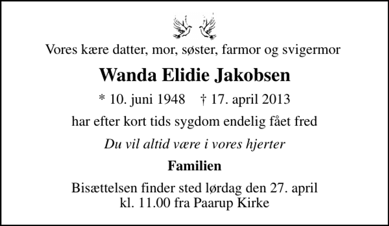 <p>Vores kære datter, mor, søster, farmor og svigermor<br />Wanda Elidie Jakobsen<br />* 10. juni 1948 ✝ 17. april 2013<br />har efter kort tids sygdom endelig fået fred<br />Du vil altid være i vores hjerter<br />Familien<br />Bisættelsen finder sted lørdag den 27. april kl. 11.00 fra Paarup Kirke</p>
