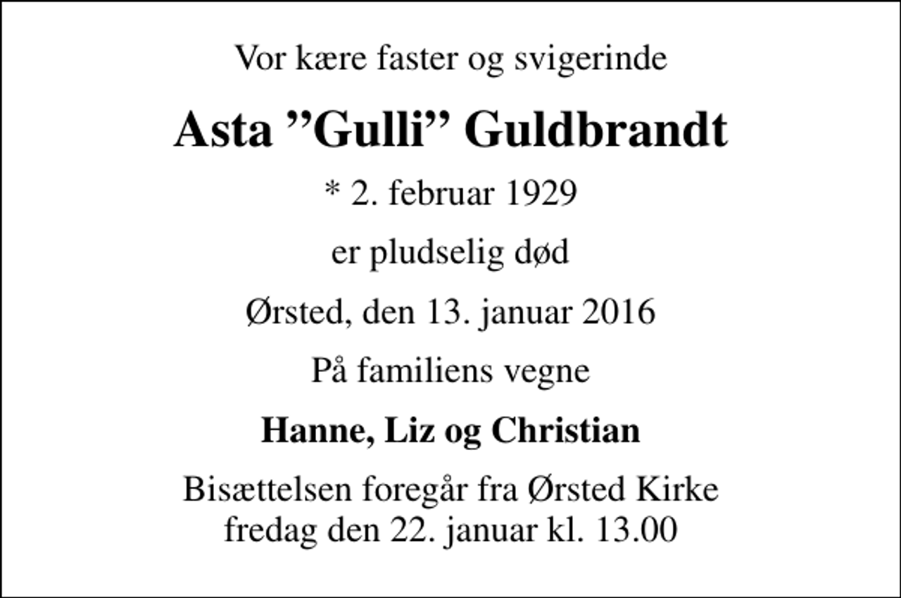 <p>Vor kære faster og svigerinde<br />Asta Gulli Guldbrandt<br />* 2. februar 1929<br />er pludselig død<br />Ørsted, den 13. januar 2016<br />På familiens vegne<br />Hanne, Liz og Christian<br />Bisættelsen foregår fra Ørsted Kirke fredag den 22. januar kl. 13.00</p>