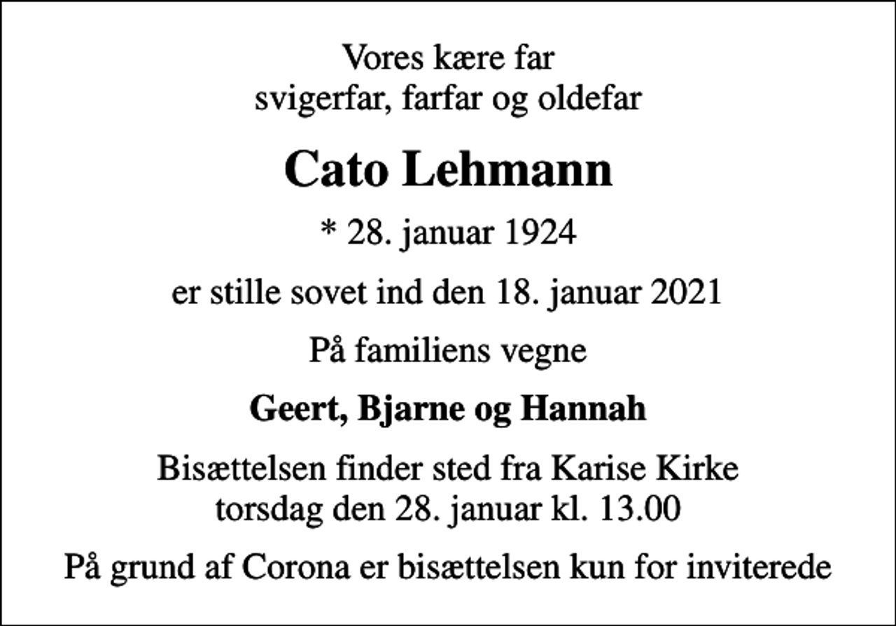 <p>Vores kære far svigerfar, farfar og oldefar<br />Cato Lehmann<br />* 28. januar 1924<br />er stille sovet ind den 18. januar 2021<br />På familiens vegne<br />Geert, Bjarne og Hannah<br />Bisættelsen finder sted fra Karise Kirke torsdag den 28. januar kl. 13.00<br />På grund af Corona er bisættelsen kun for inviterede</p>