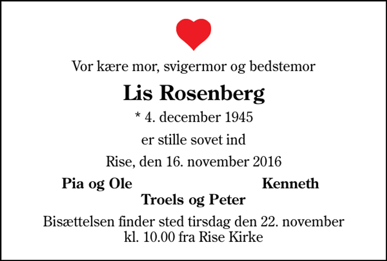 <p>Vor kære mor, svigermor og bedstemor<br />Lis Rosenberg<br />* 4. december 1945<br />er stille sovet ind<br />Rise, den 16. november 2016<br />Pia og Ole<br />Kenneth<br />Bisættelsen finder sted tirsdag den 22. november kl. 10.00 fra Rise Kirke</p>