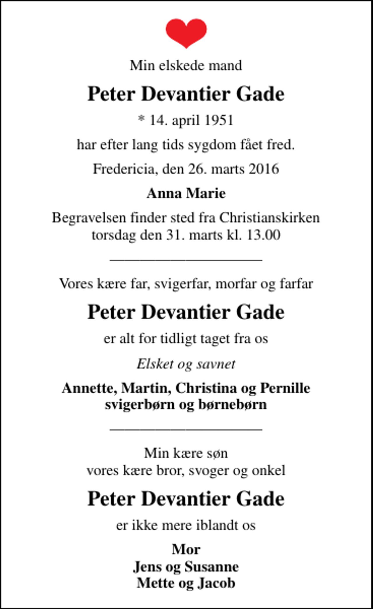 <p>Min elskede mand<br />Peter Devantier Gade<br />* 14. april 1951<br />har efter lang tids sygdom fået fred.<br />Fredericia, den 26. marts 2016<br />Anna Marie<br />Begravelsen finder sted fra Christianskirken torsdag den 31. marts kl. 13.00<br />Vores kære far, svigerfar, morfar og farfar<br />Peter Devantier Gade<br />er alt for tidligt taget fra os<br />Elsket og savnet<br />Annette, Martin, Christina og Pernille svigerbørn og børnebørn<br />Min kære søn vores kære bror, svoger og onkel<br />Peter Devantier Gade<br />er ikke mere iblandt os<br />Mor Jens og Susanne Mette og Jacob</p>