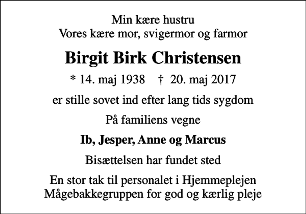 <p>Min kære hustru Vores kære mor, svigermor og farmor<br />Birgit Birk Christensen<br />* 14. maj 1938 ✝ 20. maj 2017<br />er stille sovet ind efter lang tids sygdom<br />På familiens vegne<br />Ib, Jesper, Anne og Marcus<br />Bisættelsen har fundet sted<br />En stor tak til personalet i Hjemmeplejen Mågebakkegruppen for god og kærlig pleje</p>