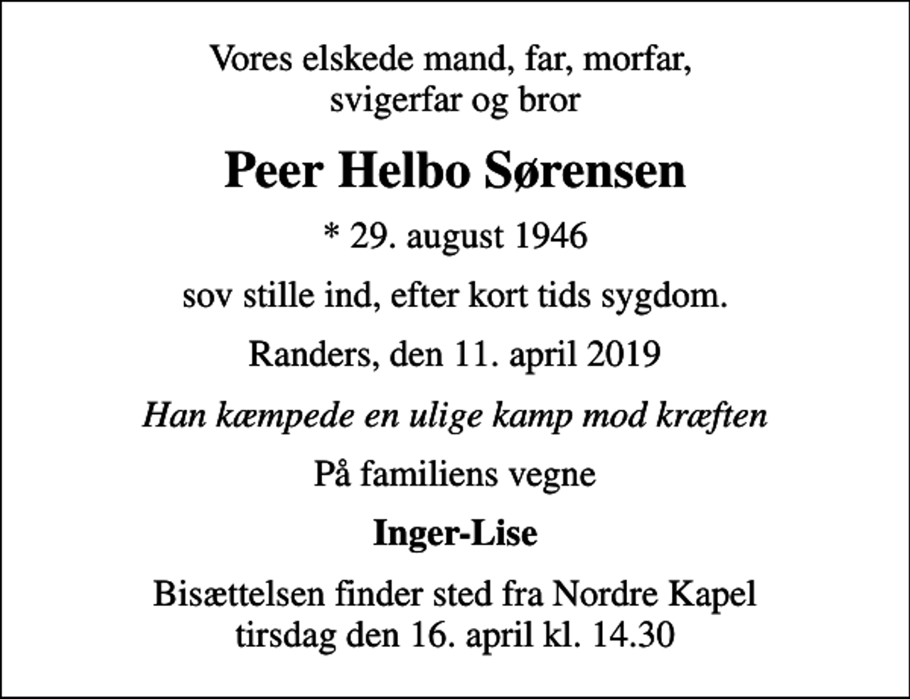 <p>Vores elskede mand, far, morfar, svigerfar og bror<br />Peer Helbo Sørensen<br />* 29. august 1946<br />sov stille ind, efter kort tids sygdom.<br />Randers, den 11. april 2019<br />Han kæmpede en ulige kamp mod kræften<br />På familiens vegne<br />Inger-Lise<br />Bisættelsen finder sted fra Nordre Kapel tirsdag den 16. april kl. 14.30</p>