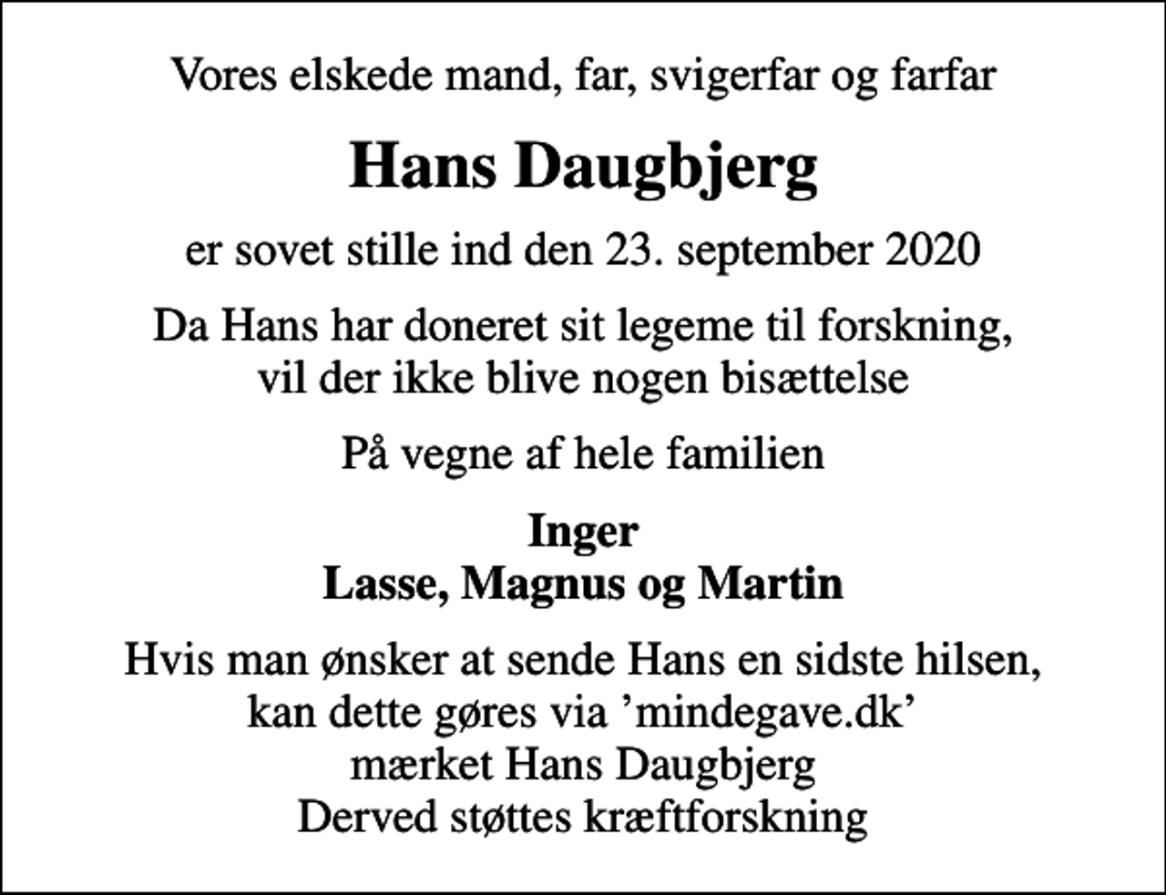 <p>Vores elskede mand, far, svigerfar og farfar<br />Hans Daugbjerg<br />er sovet stille ind den 23. september 2020<br />Da Hans har doneret sit legeme til forskning, vil der ikke blive nogen bisættelse<br />På vegne af hele familien<br />Inger Lasse, Magnus og Martin<br />Hvis man ønsker at sende Hans en sidste hilsen, kan dette gøres via mindegave.dk mærket Hans Daugbjerg Derved støttes kræftforskning</p>