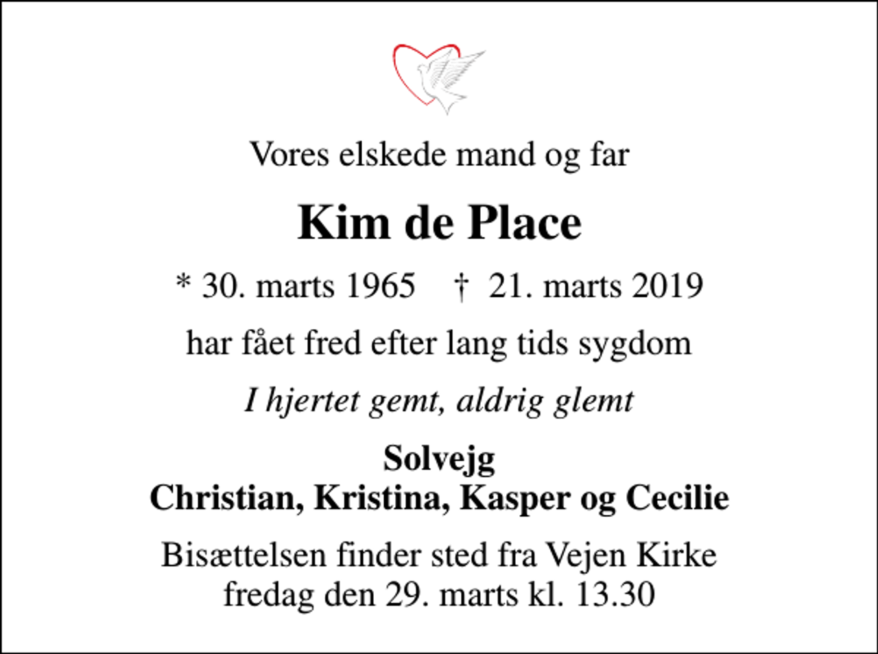 <p>Vores elskede mand og far<br />Kim de Place<br />* 30. marts 1965 ✝ 21. marts 2019<br />har fået fred efter lang tids sygdom<br />I hjertet gemt, aldrig glemt<br />Solvejg Christian, Kristina, Kasper og Cecilie<br />Bisættelsen finder sted fra Vejen Kirke fredag den 29. marts kl. 13.30</p>