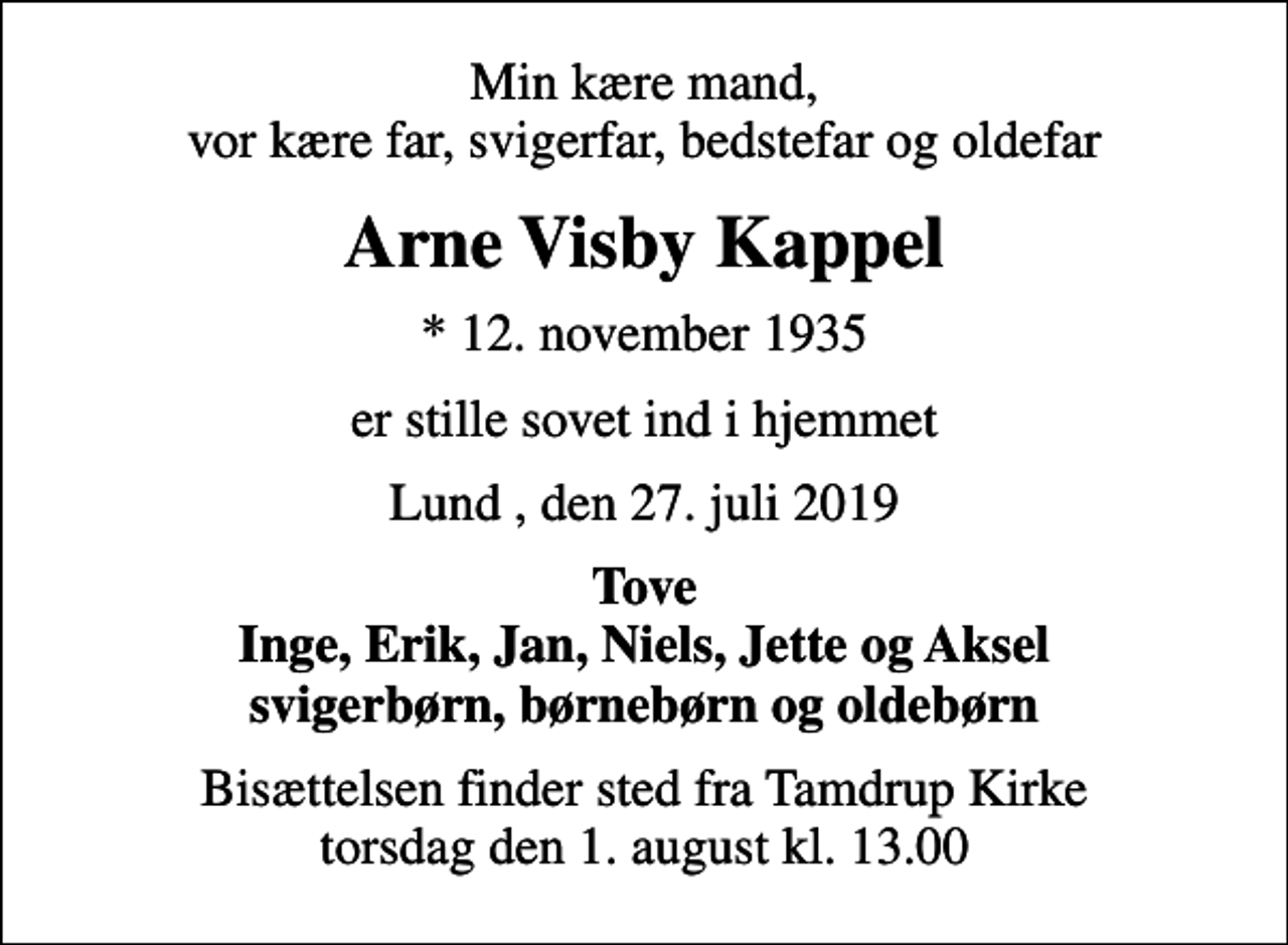 <p>Min kære mand, vor kære far, svigerfar, bedstefar og oldefar<br />Arne Visby Kappel<br />* 12. november 1935<br />er stille sovet ind i hjemmet<br />Lund , den 27. juli 2019<br />Tove Inge, Erik, Jan, Niels, Jette og Aksel svigerbørn, børnebørn og oldebørn<br />Bisættelsen finder sted fra Tamdrup Kirke torsdag den 1. august kl. 13.00</p>
