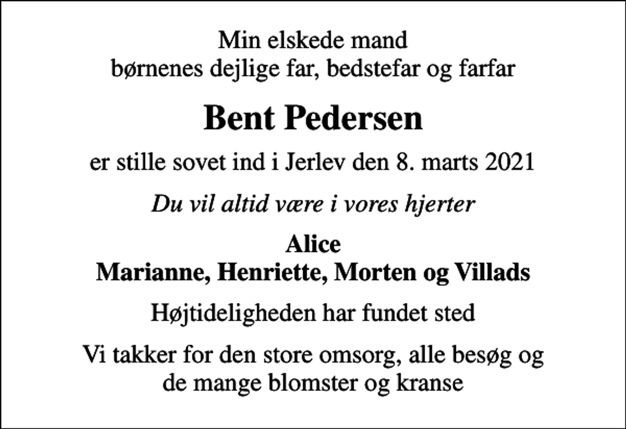<p>Min elskede mand børnenes dejlige far, bedstefar og farfar<br />Bent Pedersen<br />er stille sovet ind i Jerlev den 8. marts 2021<br />Du vil altid være i vores hjerter<br />Alice Marianne, Henriette, Morten og Villads<br />Højtideligheden har fundet sted<br />Vi takker for den store omsorg, alle besøg og de mange blomster og kranse</p>