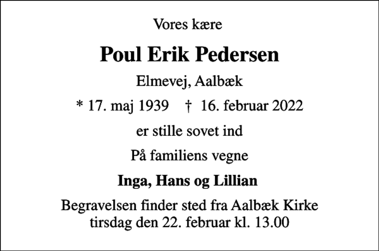 <p>Vores kære<br />Poul Erik Pedersen<br />Elmevej, Aalbæk<br />* 17. maj 1939 ✝ 16. februar 2022<br />er stille sovet ind<br />På familiens vegne<br />Inga, Hans og Lillian<br />Begravelsen finder sted fra Aalbæk Kirke tirsdag den 22. februar kl. 13.00</p>