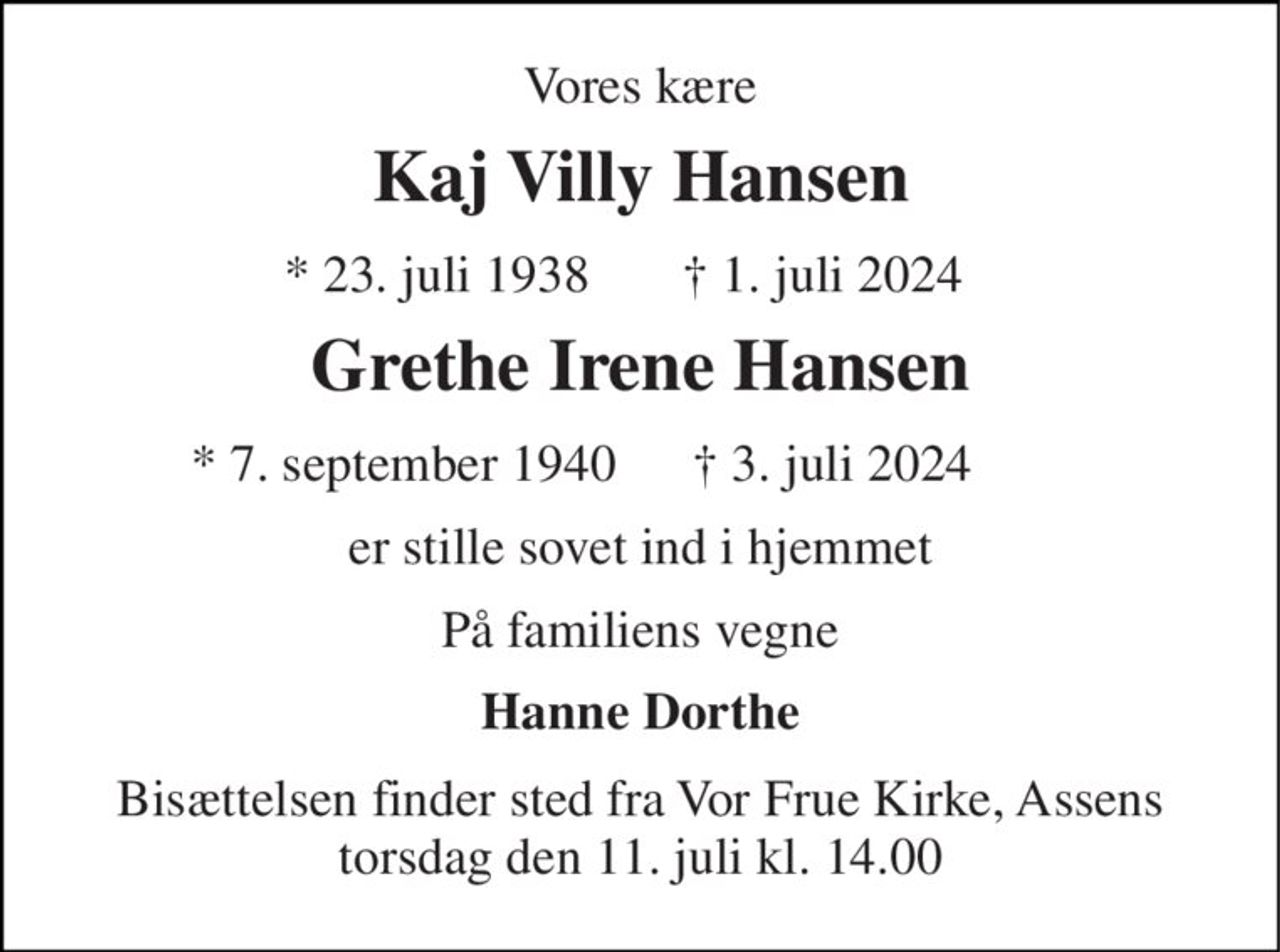 Vores kære 
Kaj Villy Hansen 
* 23. juli 1938 
† 1. juli 2024 
Grethe Irene Hansen​ 
* 7. september 1940 
† 3. juli 2024 
er stille sovet ind i hjemmet 
På familiens vegne 
Hanne Dorthe 
Bisættelsen​ finder sted fra Vor Frue Kirke, Assens torsdag den 11. juli​ kl. 14.00