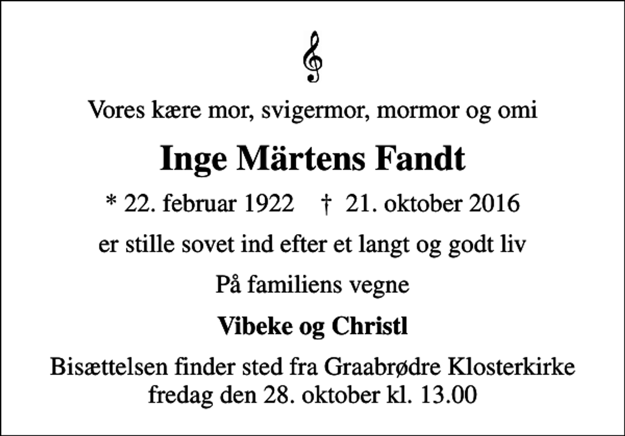 <p>Vores kære mor, svigermor, mormor og omi<br />Inge Märtens Fandt<br />* 22. februar 1922 ✝ 21. oktober 2016<br />er stille sovet ind efter et langt og godt liv<br />På familiens vegne<br />Vibeke og Christl<br />Bisættelsen finder sted fra Graabrødre Klosterkirke fredag den 28. oktober kl. 13.00</p>
