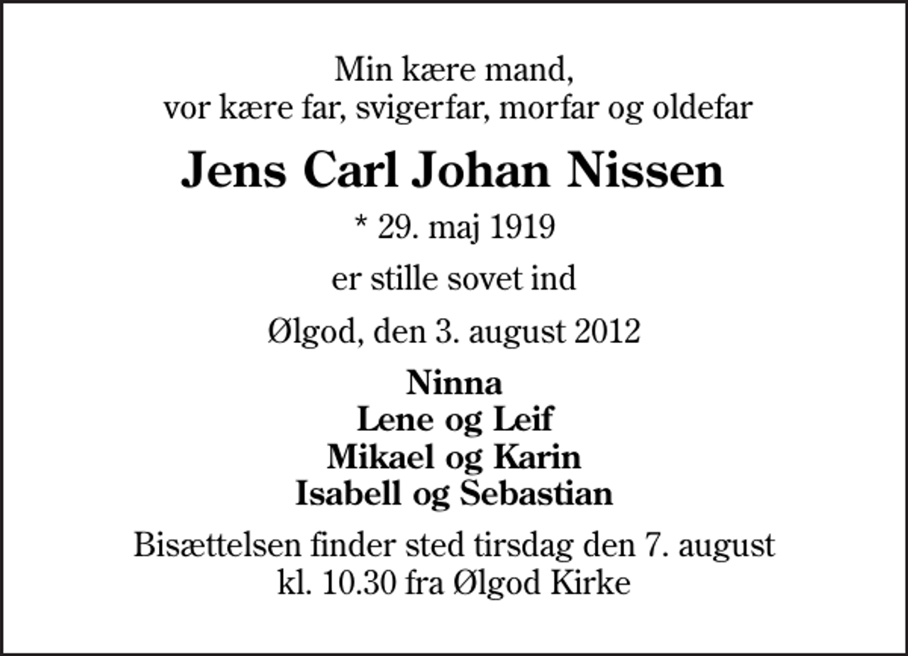 <p>Min kære mand, vor kære far, svigerfar, morfar og oldefar<br />Jens Carl Johan Nissen<br />* 29. maj 1919<br />er stille sovet ind<br />Ølgod, den 3. august 2012<br />Ninna Lene og Leif Mikael og Karin Isabell og Sebastian<br />Bisættelsen finder sted tirsdag den 7. august kl. 10.30 fra Ølgod Kirke</p>