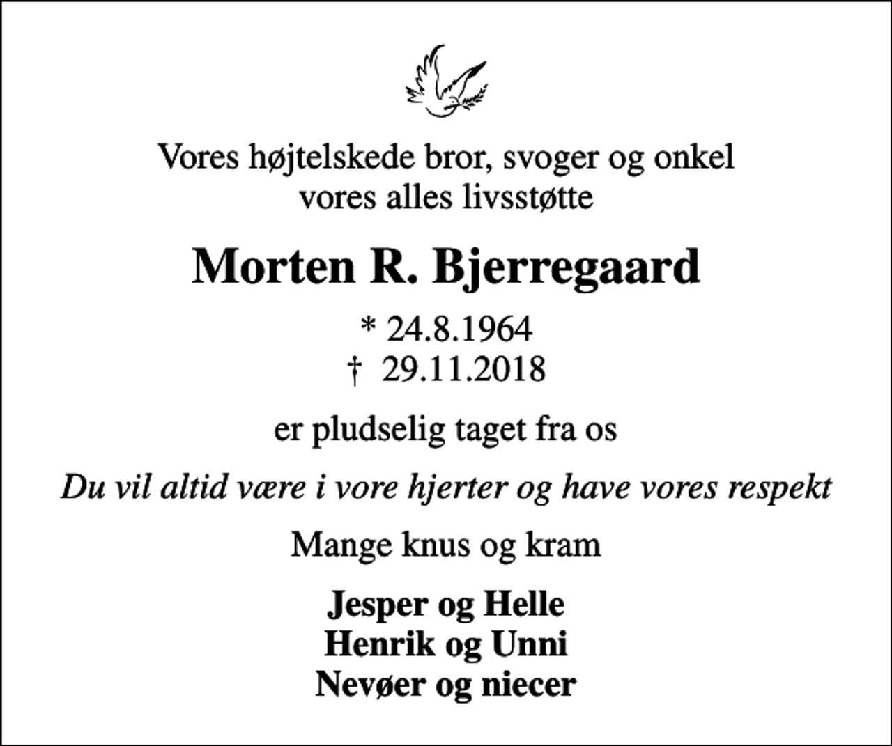 <p>Vores højtelskede bror, svoger og onkel vores alles livsstøtte<br />Morten R. Bjerregaard<br />* 24.8.1964<br />✝ 29.11.2018<br />er pludselig taget fra os<br />Du vil altid være i vore hjerter og have vores respekt<br />Mange knus og kram<br />Jesper og Helle Henrik og Unni Nevøer og niecer</p>