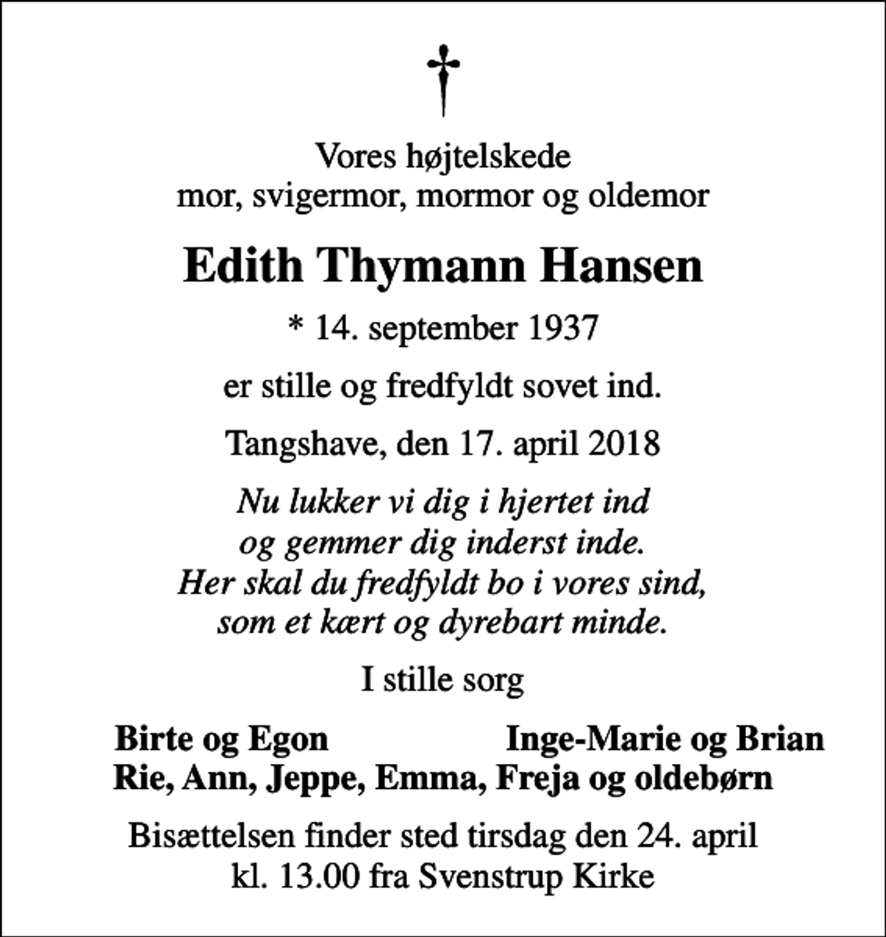 <p>Vores højtelskede mor, svigermor, mormor og oldemor<br />Edith Thymann Hansen<br />* 14. september 1937<br />er stille og fredfyldt sovet ind.<br />Tangshave, den 17. april 2018<br />Nu lukker vi dig i hjertet ind og gemmer dig inderst inde. Her skal du fredfyldt bo i vores sind, som et kært og dyrebart minde.<br />I stille sorg<br />Birte og Egon<br />Inge-Marie og Brian<br />Bisættelsen finder sted tirsdag den 24. april kl. 13.00 fra Svenstrup Kirke</p>