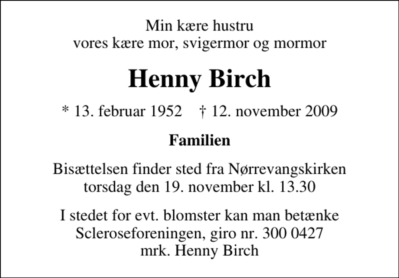 <p>Min kære hustru vores kære mor, svigermor og mormor<br />Henny Birch<br />* 13. februar 1952 ✝ 12. november 2009<br />Familien<br />Bisættelsen finder sted fra Nørrevangskirken torsdag den 19. november kl. 13.30<br />I stedet for evt. blomster kan man betænke<br />Scleroseforeningen reg.4440konto.4370210306mrk. Henny<br />Birch</p>