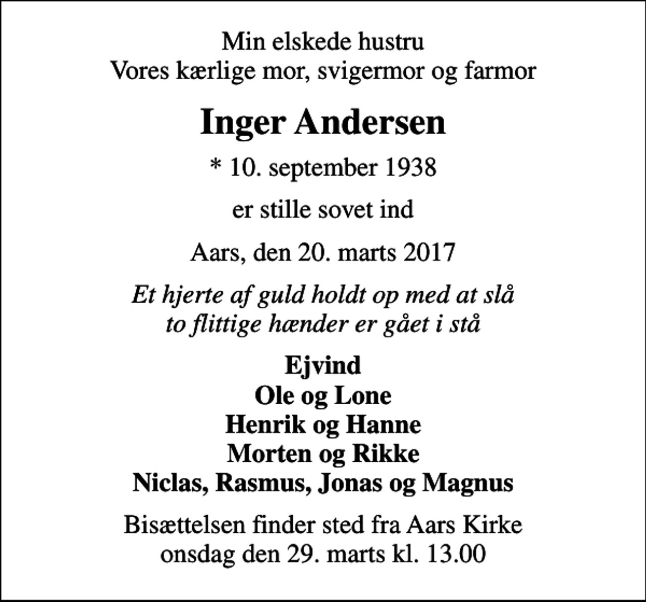 <p>Min elskede hustru Vores kærlige mor, svigermor og farmor<br />Inger Andersen<br />* 10. september 1938<br />er stille sovet ind<br />Aars, den 20. marts 2017<br />Et hjerte af guld holdt op med at slå to flittige hænder er gået i stå<br />Ejvind Ole og Lone Henrik og Hanne Morten og Rikke Niclas, Rasmus, Jonas og Magnus<br />Bisættelsen finder sted fra Aars Kirke onsdag den 29. marts kl. 13.00</p>