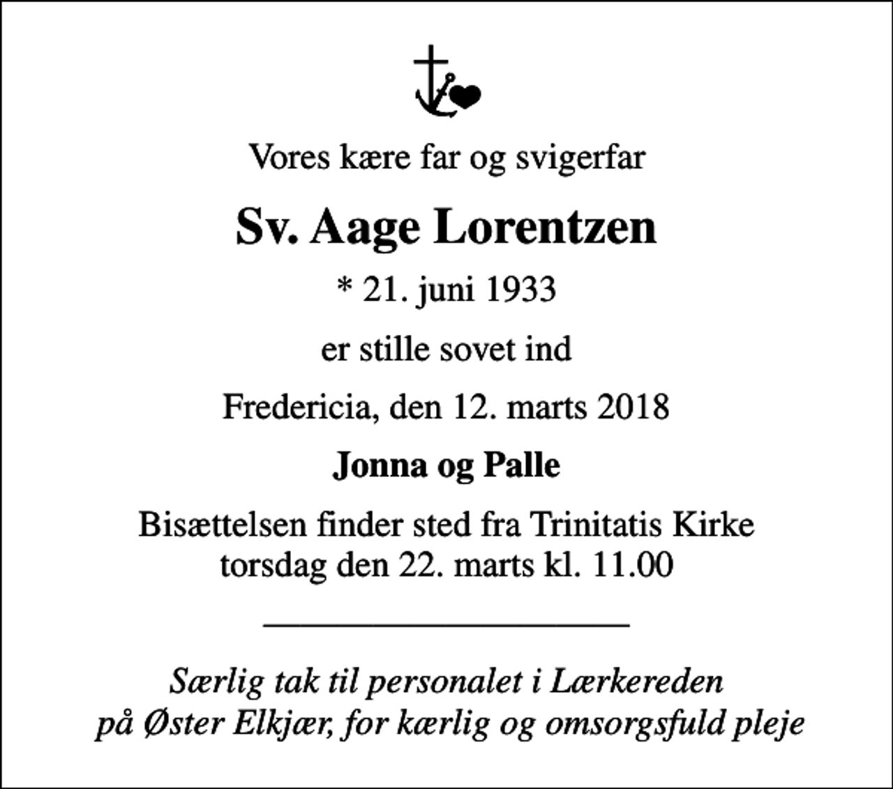 <p>Vores kære far og svigerfar<br />Sv. Aage Lorentzen<br />* 21. juni 1933<br />er stille sovet ind<br />Fredericia, den 12. marts 2018<br />Jonna og Palle<br />Bisættelsen finder sted fra Trinitatis Kirke torsdag den 22. marts kl. 11.00<br />Særlig tak til personalet i Lærkereden på Øster Elkjær, for kærlig og omsorgsfuld pleje</p>