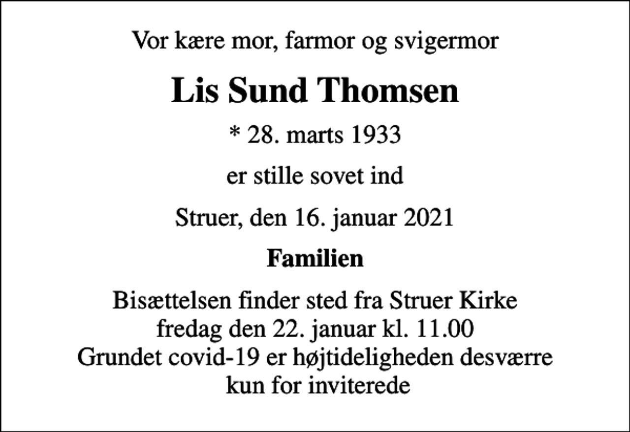 <p>Vor kære mor, farmor og svigermor<br />Lis Sund Thomsen<br />* 28. marts 1933<br />er stille sovet ind<br />Struer, den 16. januar 2021<br />Familien<br />Bisættelsen finder sted fra Struer Kirke fredag den 22. januar kl. 11.00 Grundet covid-19 er højtideligheden desværre kun for inviterede</p>