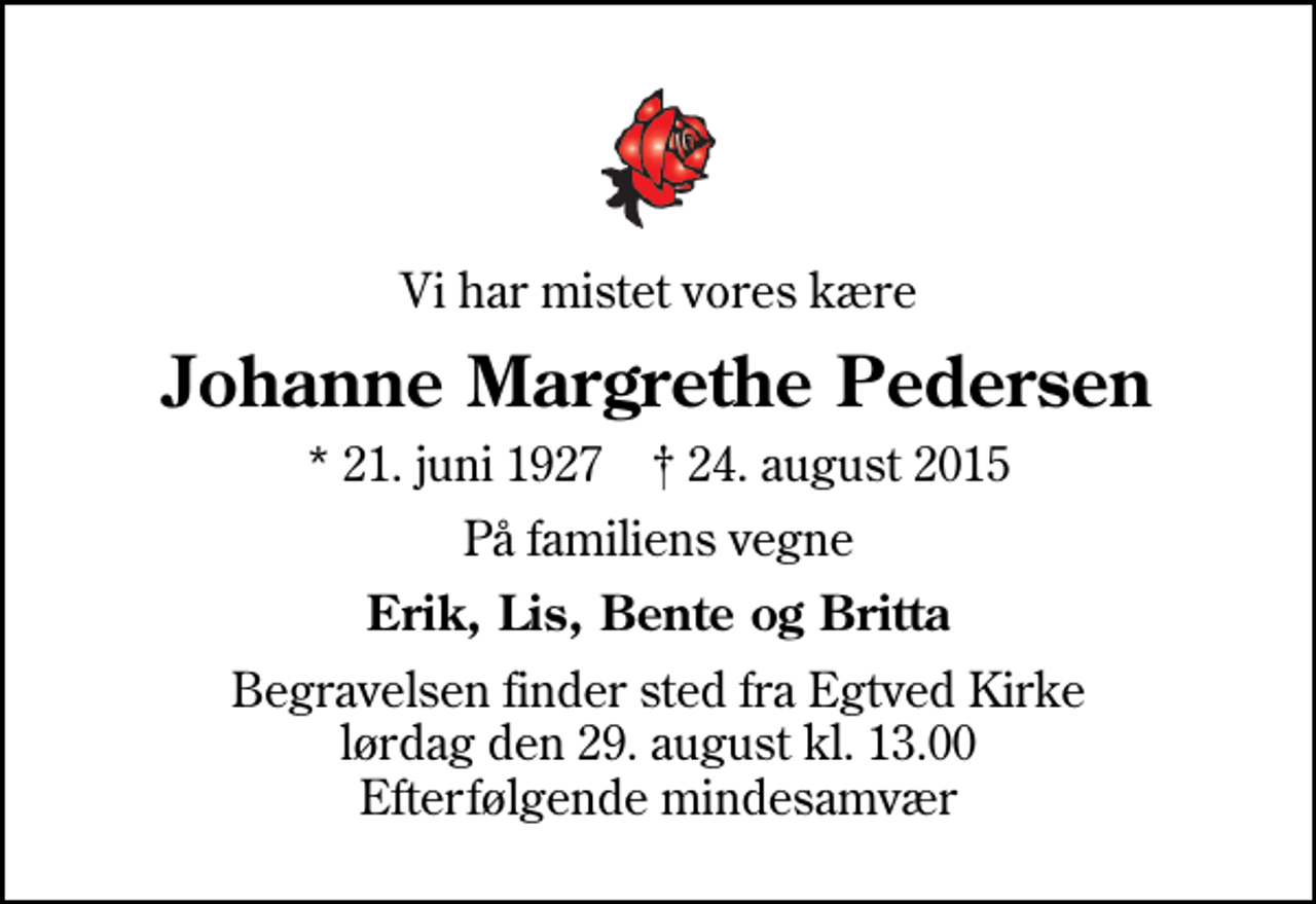 <p>Vi har mistet vores kære<br />Johanne Margrethe Pedersen<br />* 21. juni 1927 ✝ 24. august 2015<br />På familiens vegne<br />Erik, Lis, Bente og Britta<br />Begravelsen finder sted fra Egtved Kirke lørdag den 29. august kl. 13.00 Efterfølgende mindesamvær</p>