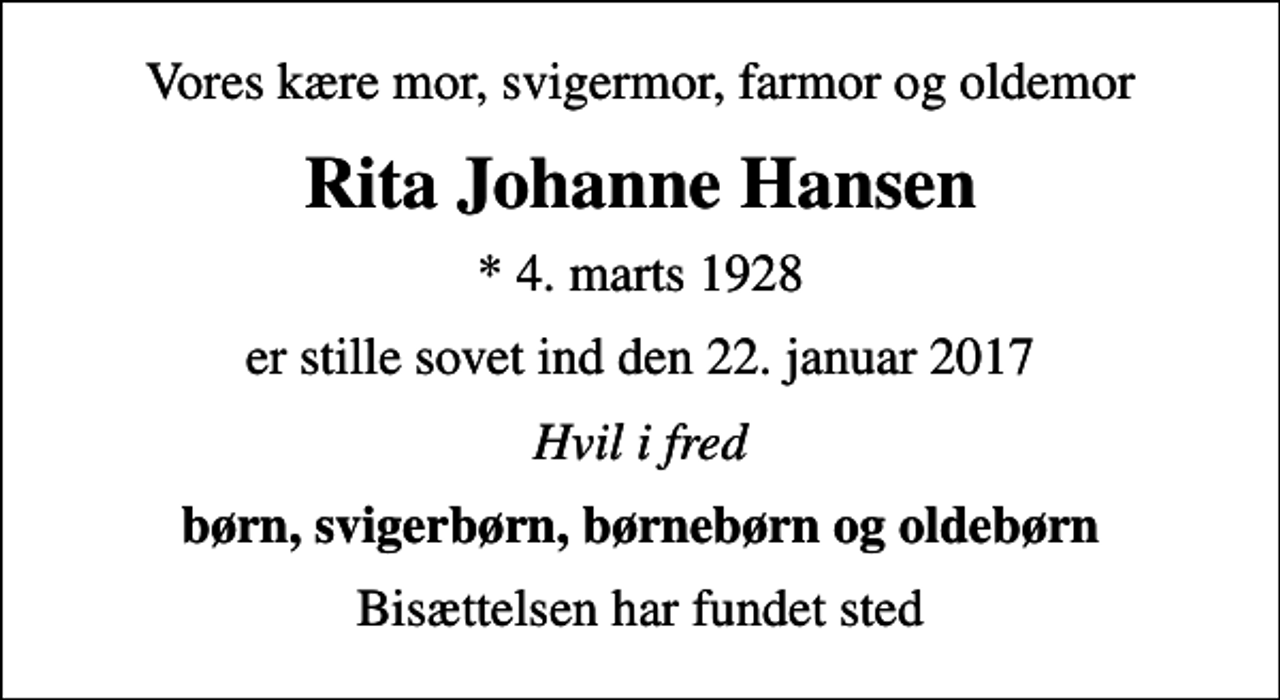 <p>Vores kære mor, svigermor, farmor og oldemor<br />Rita Johanne Hansen<br />* 4. marts 1928<br />er stille sovet ind den 22. januar 2017<br />Hvil i fred<br />børn, svigerbørn, børnebørn og oldebørn<br />Bisættelsen har fundet sted</p>