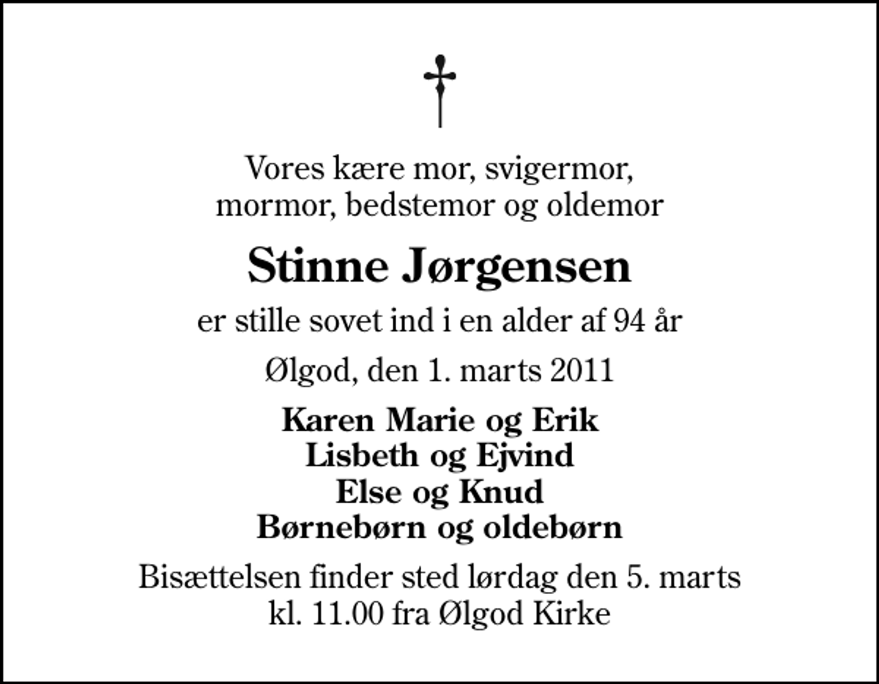 <p>Vores kære mor, svigermor, mormor, bedstemor og oldemor<br />Stinne Jørgensen<br />er stille sovet ind i en alder af 94 år<br />Ølgod, den 1. marts 2011<br />Karen Marie og Erik Lisbeth og Ejvind Else og Knud Børnebørn og oldebørn<br />Bisættelsen finder sted lørdag den 5. marts kl. 11.00 fra Ølgod Kirke</p>