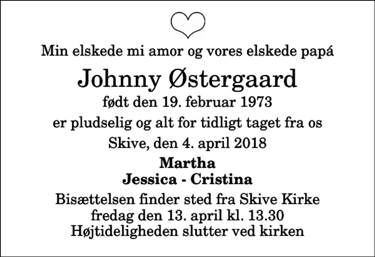 <p>Min elskede mi amor og vores elskede papá<br />Johnny Østergaard<br />født den 19. februar 1973<br />er pludselig og alt for tidligt taget fra os<br />Skive, den 4. april 2018<br />Martha Jessica - Cristina<br />Bisættelsen finder sted fra Skive Kirke fredag den 13. april kl. 13.30 Højtideligheden slutter ved kirken</p>