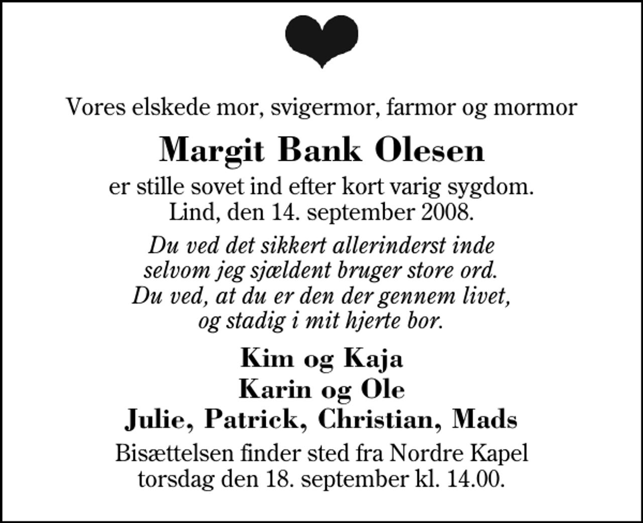 <p>Vores elskede mor, svigermor, farmor og mormor<br />Margit Bank Olesen<br />er stille sovet ind efter kort varig sygdom. Lind, den 14. september 2008.<br />Du ved det sikkert allerinderst inde selvom jeg sjældent bruger store ord. Du ved, at du er den der gennem livet, og stadig i mit hjerte bor.<br />Kim og Kaja Karin og Ole Julie, Patrick, Christian, Mads<br />Bisættelsen finder sted fra Herning Nordre Kapel torsdag den 18. september kl. 14.00</p>