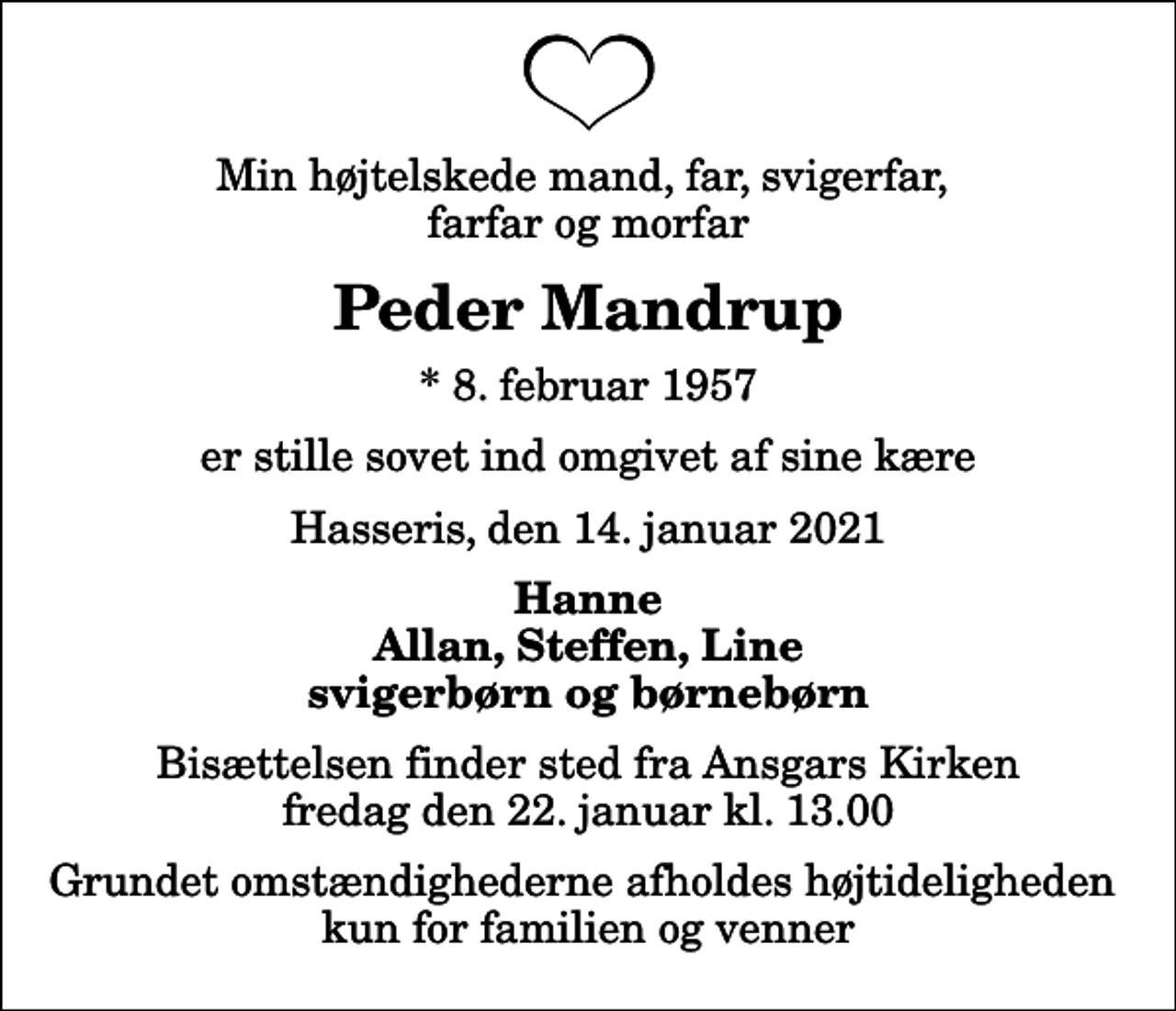 <p>Min højtelskede mand, far, svigerfar, farfar og morfar<br />Peder Mandrup<br />* 8. februar 1957<br />er stille sovet ind omgivet af sine kære<br />Hasseris, den 14. januar 2021<br />Hanne Allan, Steffen, Line svigerbørn og børnebørn<br />Bisættelsen finder sted fra Ansgars Kirken fredag den 22. januar kl. 13.00 Grundet omstændighederne afholdes højtideligheden kun for familien og venner</p>