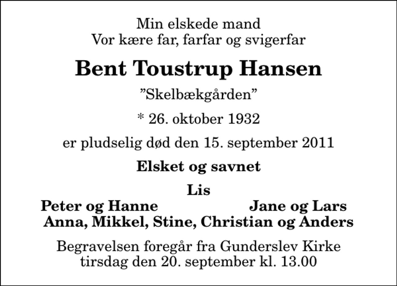 <p>Min elskede mand Vor kære far, farfar og svigerfar<br />Bent Toustrup Hansen<br />Skelbækgården<br />* 26. oktober 1932<br />er pludselig død den 15. september 2011<br />Elsket og savnet<br />Lis<br />Peter og Hanne<br />Jane og Lars<br />Begravelsen foregår fra Gunderslev Kirke tirsdag den 20. september kl. 13.00</p>
