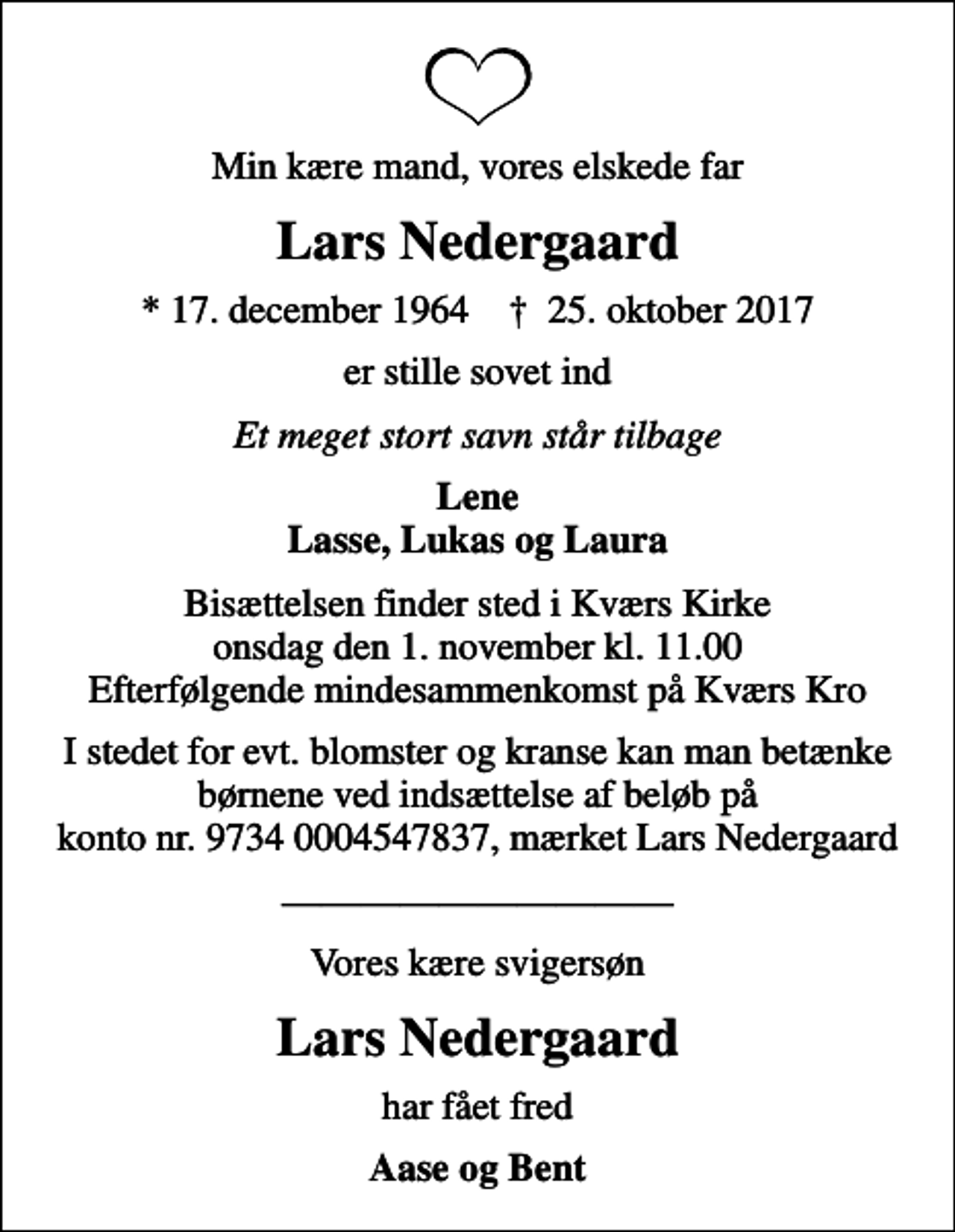 <p>Min kære mand, vores elskede far<br />Lars Nedergaard<br />* 17. december 1964 ✝ 25. oktober 2017<br />er stille sovet ind<br />Et meget stort savn står tilbage<br />Lene Lasse, Lukas og Laura<br />Bisættelsen finder sted i Kværs Kirke onsdag den 1. november kl. 11.00 Efterfølgende mindesammenkomst på Kværs Kro<br />I stedet for evt. blomster og kranse kan man betænke børnene ved indsættelse af beløb på konto nr. 9734 0004547837, mærket Lars Nedergaard<br />Vores kære svigersøn<br />Lars Nedergaard<br />har fået fred<br />Aase og Bent</p>