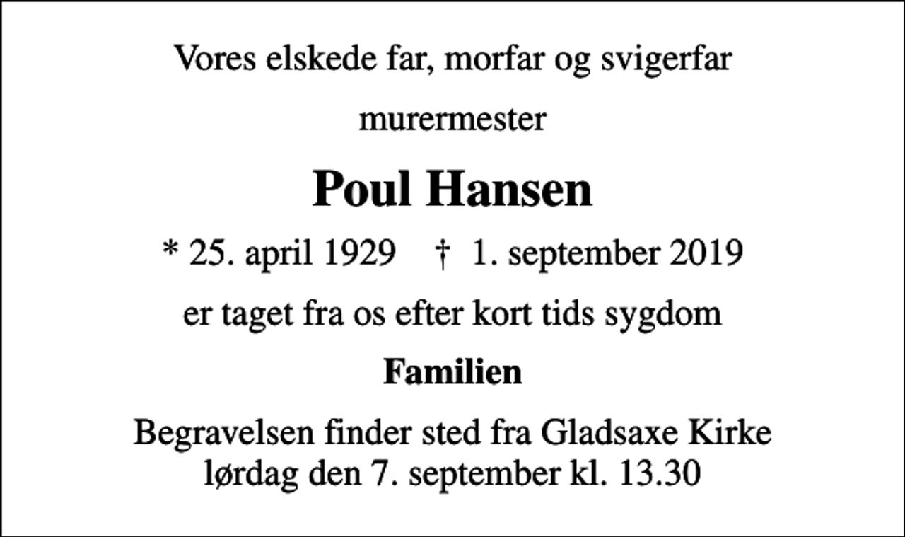 <p>Vores elskede far, morfar og svigerfar<br />murermester<br />Poul Hansen<br />* 25. april 1929 ✝ 1. september 2019<br />er taget fra os efter kort tids sygdom<br />Familien<br />Begravelsen finder sted fra Gladsaxe Kirke lørdag den 7. september kl. 13.30</p>