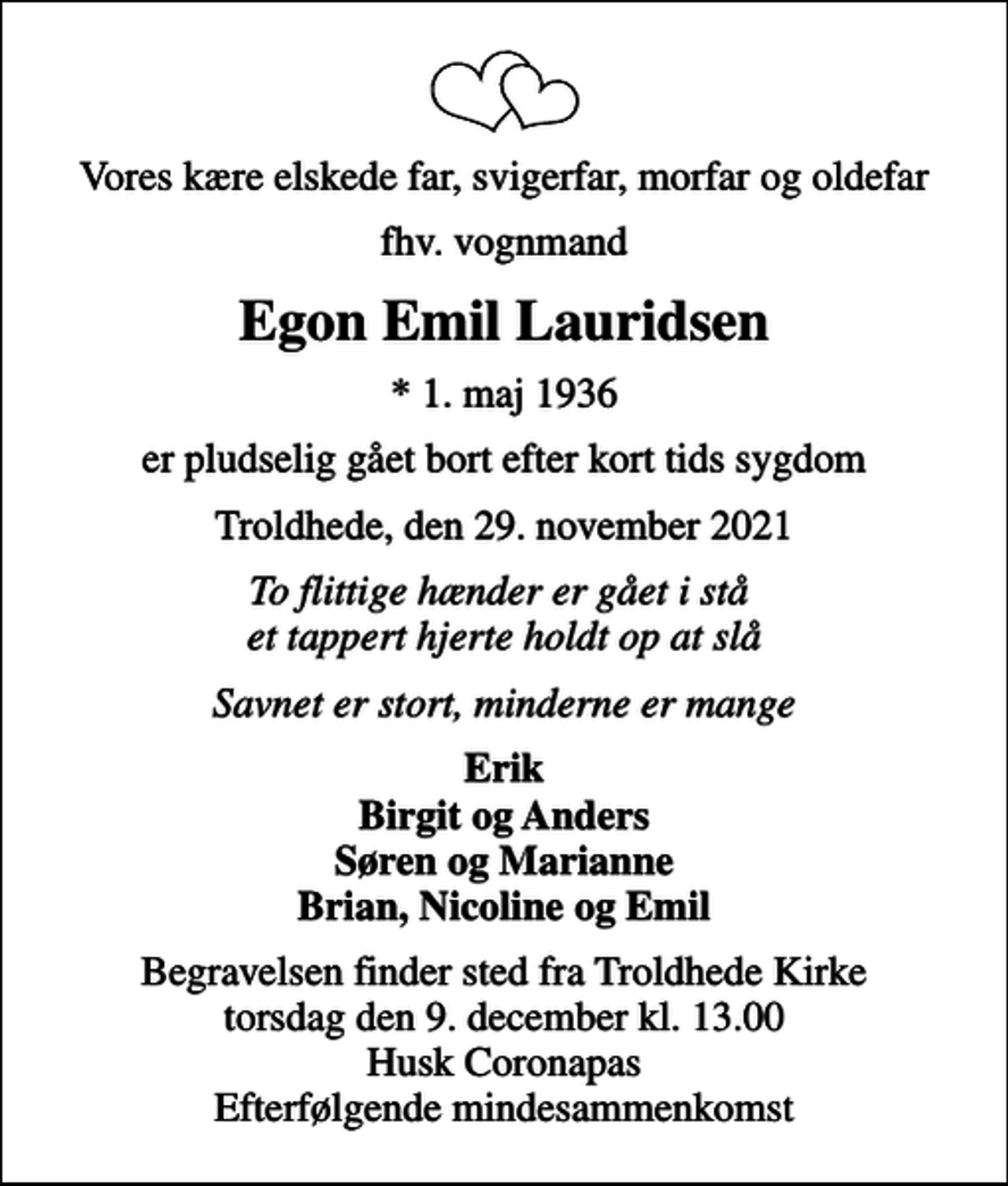 <p>Vores kære elskede far, svigerfar, morfar og oldefar<br />fhv. vognmand<br />Egon Emil Lauridsen<br />* 1. maj 1936<br />er pludselig gået bort efter kort tids sygdom<br />Troldhede, den 29. november 2021<br />To flittige hænder er gået i stå et tappert hjerte holdt op at slå<br />Savnet er stort, minderne er mange<br />Erik Birgit og Anders Søren og Marianne Brian, Nicoline og Emil<br />Begravelsen finder sted fra Troldhede Kirke torsdag den 9. december kl. 13.00 Husk Coronapas Efterfølgende mindesammenkomst</p>